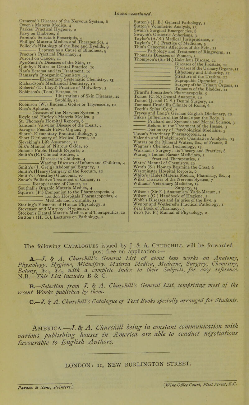 Index—continued. Ormerod's Diseases of the Nervous System, 6 Owen's Materia Medica, 4 Parlces' Practical Hygiene, 3 Pavy on Diabetes, 8 Pereira's Selecta 6 Prescriptis, 4 Phillips' Materia Medica and Therapeutics, 4 Pollock's Histology of the Eye and JEyelids, 9 Leprosy as a Cause of Blincfness, 9 Proctor's Practical Pharmacy, 4 Purcell on Cancer, 11 Pye-Smith's Diseases of the Skin, 11 Quinby's Notes on Dental Practice, 10 Rae's Eczema and its Treatment, 10 Ramsay's Inorganic Chemistry, 13 Elementary Systematic Chemistry, 13 Richardson's Mechanical Dentistry, 10 Roberts' (D. Lloyd) Practice of Midwifery, 3 Robinson's (Tom) Eczema, 12 Illustrations of Skin Diseases, 12 Syphilis, 12 Robinson (W.) Endemic Goitre or Thyreocele, 10 Ross's Aphasia, 7 Diseases of the Nervous System, 7 Royle and Harley's Materia Medica, 5 St. Thomas's Hospital Reports, 6 Sansom's Valvular Disease of the Heart, 7 Savage's Female Pelvic Organs, 3 Shore's Elementary Practical Biology, 5 Short Dictionary of Medical Terms, 12 Sieveking's Life Assurance, 12 Silk's Manual of Nitrous Oxide, 10 Simon's Public Health Reports, 2 Smith's (E.) Clinical Studies, 4 Diseases in Children, 4 Wasting Diseases of Infants and Children, 4 Smith's f J. Greig) Abdominal Surgery, 3 Smith's (Henry) Surgery of the Rectum, 12 Smith's (Priestley) Glaucoma, 10 Snow's Palliative Treatment of Cancer, 11 Reappearance of Cancer, 11 Southall's Organic Materia Medica, 4 Squire's (P.) Companion to the Pharmacopoeia, 4 London Hospitals Pharmacopoeias, 4 Methods and Formulae, 14 Starling's Elements of Human Physiology, 2 Stevenson and Murphy's Hygiene, 2 Stocken's Dental Materia Medica and Therapeutics, 10 Sutton's (H. G.)i Lectures on Pathology, i Sutton's (J. B.) General Pathology, i Sutton's Volumetric Analysis, 13 Swain's Surgical Emergencies. 8 Swayne's Obstetric Aphorisms, 3 Taylor's (A. S.) Medical Jurisprudence, 2 Taylor's (F.) Practice of Medicine, 5 Thin's Cancerous Affections of the Skin, 11 — Pathology and Treatment of Ringworm, ii Thomas's Diseases of Women, 3 Thompson's (Sir H.) Calculous Disease, 11 —— Diseases of the Prostate, ti Djseasesof the Urinary Organs, II Lithotomy and Lithotrity, II Stricture of the Urethra, 11 Suprapubic Operation, II ' Surgery of the Urinary Organs, 11 ~ Tumours of the Bladder, 11 Tirard's Prescriber's Pharmacopceia, 5 Tomes' (C. S.) Dental Anatomy, 10 Tomes' (J. and C. S.) Dental Surgery, 10 Tommasi-Crudelli's Climate of Rome, 6 Tooth's Spinal Cord, 7 Treves and Lang's German-English Dictionary, 12 Tuke's Influence of the Mind upon the Body, 3 Prichard and Symonds and Mental Science, 3 Reform in the Treatment of the Insane, 3 Dictionary of Psychological Medicine, 3 Tuson's Veterinary Pharmacopoeia, 14 Valentin and Hodgkinson's Qualitative Analysis, 13 Vintras on the Mineral Waters, &c., of France, 8 Wagner's Chemical Technology, 13 Walsham's Surgery : its Theory and Practice, 8 Waring's Indian Bazaar Medicines, 5 Practical Therapeutics, 5 Watts' Manual of Chemistry, 12 West's (S.) How to Examine the Chest, 6 Westminster Hospital Reports, 6 White's (Hale) Materia Medica, Pharmacy, &c., 4 Wilks' Diseases of the Nervous System, 7 Williams' Veterinary Medicine, 14 Surgery, 14 Wilson's (Sir E.) Anatomists' Vade-Mecum, i Wilson's (G.) Handbook of Hygiene, 2 Wolfe's Diseases and Injuries of the Eye, 9 Wynter and Wethered's Practical Pathology, i Year Book of Pharmacy, 5 Yeo's (G. F.) Manual of Physiology, 2 The following Catalogues issued by J. & A. Churchill will be forwarded post free on application :— j^^—j; ^ A. ChurchiWs General List of about 600 works on Aftatojny, Physiology, Hygiene, Midwifery, Materia Medica, Medicine, Surgery, Chemistry, Botany, Sfc, 8fc., with a complete Index to their Subjects, for easy reference. N.B.—This List includes B & C. •Q—Selection from J. 4'- A. ChurchilPs General List, coinprisiiig most of the recent Works publishea by them. C.—J. 8f A. Churchill's Catalogue oj Text Books specially arranged for Students. America.—J. 6^ A. CJmrcJiill being in constant communication with various publishing ho2ises in America are able to conduct negotiations favourable to English Authors. LONDON: ii, NEW BURLINGTON STREET. Pardon <k .Sons, Printers,] [IVine Office Court, Fleet Street, B.C.