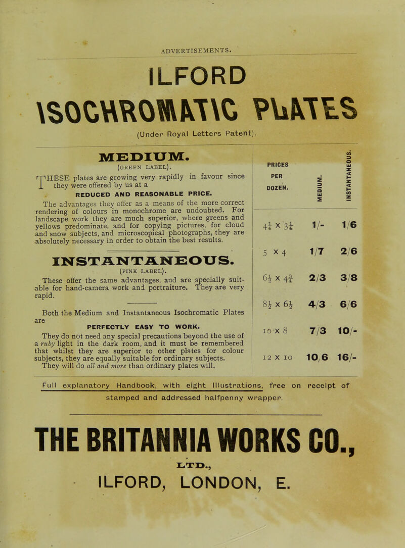 ILFORD (Under Royal Letters Patent). MEDITJIVi:. (green label). THESE plates are growing very rapidly in favour since they were offered by us at a REDUCED AND REASONABLE PRICE. The advantages they offer as a means of the more correct rendering of colours in monochrome are undoubted. For landscape work they are much superior, where greens and yellows predominate, and for copying pictures, for cloud and snow subjects, and microscopical photographs, they are absolutely necessary in order to obtain the best results. (pink label). These offer the same advantages, and are specially suit- able for hand-camera work and portraiture. They are very rapid. Both the Medium and Instantaneous Isochromatic Plates cir6 PERFECTLY EASY TO WORK. They do not need any special precautions beyond the use of a ruby light in the dark room, and it must be remembered that whilst they are superior to other plates for colour subjects, they are equally suitable for ordinary subjects. They will do all and more than ordinary plates will. CO 3 PRICES O Ul PER DOZEN. MEDIUM. INSTANTA^ 1/- 1/6 5 X4 1/7 2/6 6i X 4f 2/3 3/8 4/3 6/6 lo x 8 7/3 10/- 12 X lO 10,6 16/- Full explanatory Handbook, with eight Illustrations, free on receipt of stamped and addressed halfpenny wrapper. THE BRITANNIA WORKS CO., ILFORD, LONDON, E.