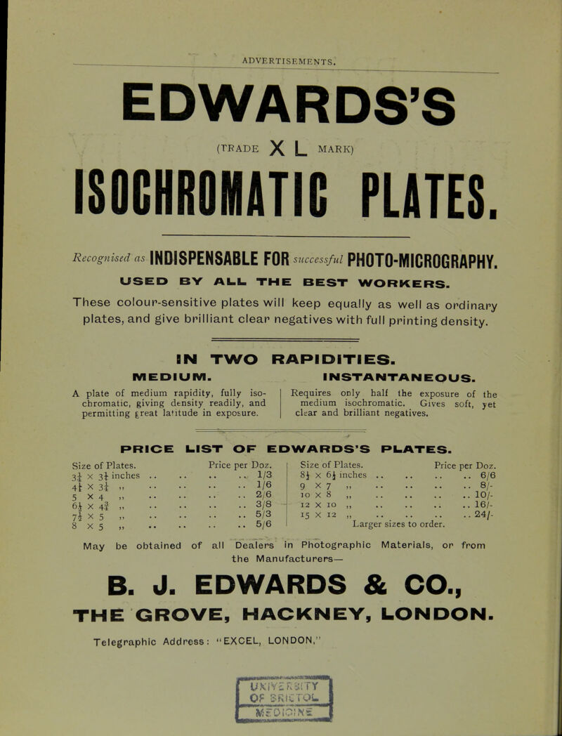 EDWARDS'S (TRADE L MARK) ISOCHROMATIC PLATES. Recognked as INDISPENSABLE FOR successful PHOTO-MICROGRAPHY. USED BY AI.L. THE BEST WORKERS. These colour-sensitive plates will keep equally as well as ordinary plates, and give brilliant clear negatives with full printing density. IN TWO RAPIDITIES. MEDIUM. INSTANTANEOUS. A plate of medium rapidity, fully iso- chromatic, giving density readily, and permitting |reat latitude in exposure. Requires only half the exposure of the medium isochromatic. Gives soft, yet clear and brilliant negatives. RRIOE LIST OF EDWARDS'S RILATES. Size of Plates. 3i X 31 inches 4t X 3i 5x4 6i X 4l 7i X 5 8x5 Price per Doz. 1/3 1/6 2/6 3/8 5/3 5/6 Size of Plates. 8i X 6J inches 9x7 ,, 10 X 8 „ 12 X 10 ,, 15 X 12 Larger sizes to order. Price per Doz. . 6/6 . 8/- . 10/- . 16/- . 24/- May be obtained of all Dealers in Photographic Materials, or from the Manufacturers— B. J. EDWARDS & CO., THE GROVE, HACKNEY, LONDON. Telegraphic Address: EXCEL, LONDON,