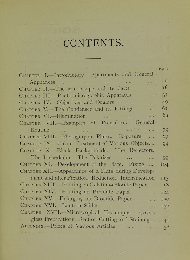 CONTENTS. PAGE Chapter I.—Introductory. Apartments and General Appliances .... .... •••• •••• •••• 9 Chapter II.—The Microscope and its Parts .... i6 Chapter III.—Photo-micrographic Apparatus .... 31 Chapter IV.—Objectives and Oculars .... .... 49 Chapter V.—The Condenser and its Fittings .... 62 Chapter VI.—Illumination .... .... 69 Chapter VII.—Examples of Procedure. General Routine .... .... .... .... 79 Chapter VIII.—Photographic Plates. Exposure .... 8g Chapter IX.—Colour Treatment of Various Objects.... 94 Chapter X.—Black Backgrounds. The Reflectors. The Lieberkiihn. The Polariser ... .... 99 Chapter XI.—Development of the Plate. Fixing .... 104 Chapter XII.—Appearance of a Plate during Develop- ment and after Fixation. Reduction. Intensification 113 Chapter XIII.—Printing on Gelatino-chloride Paper .... 118 Chapter XIV.—Printing on Bromide Paper .... 124 Chapter XV.—Enlarging on Bromide Paper 130 Chapter XVI.—Lantern Slides .... .... .... 136 Chapter XVII.—Microscopical Technique. Cover- glass Preparations. Section Cutting and Staining.... 144 Appendix.—Prices of Various Articles .... .... 158