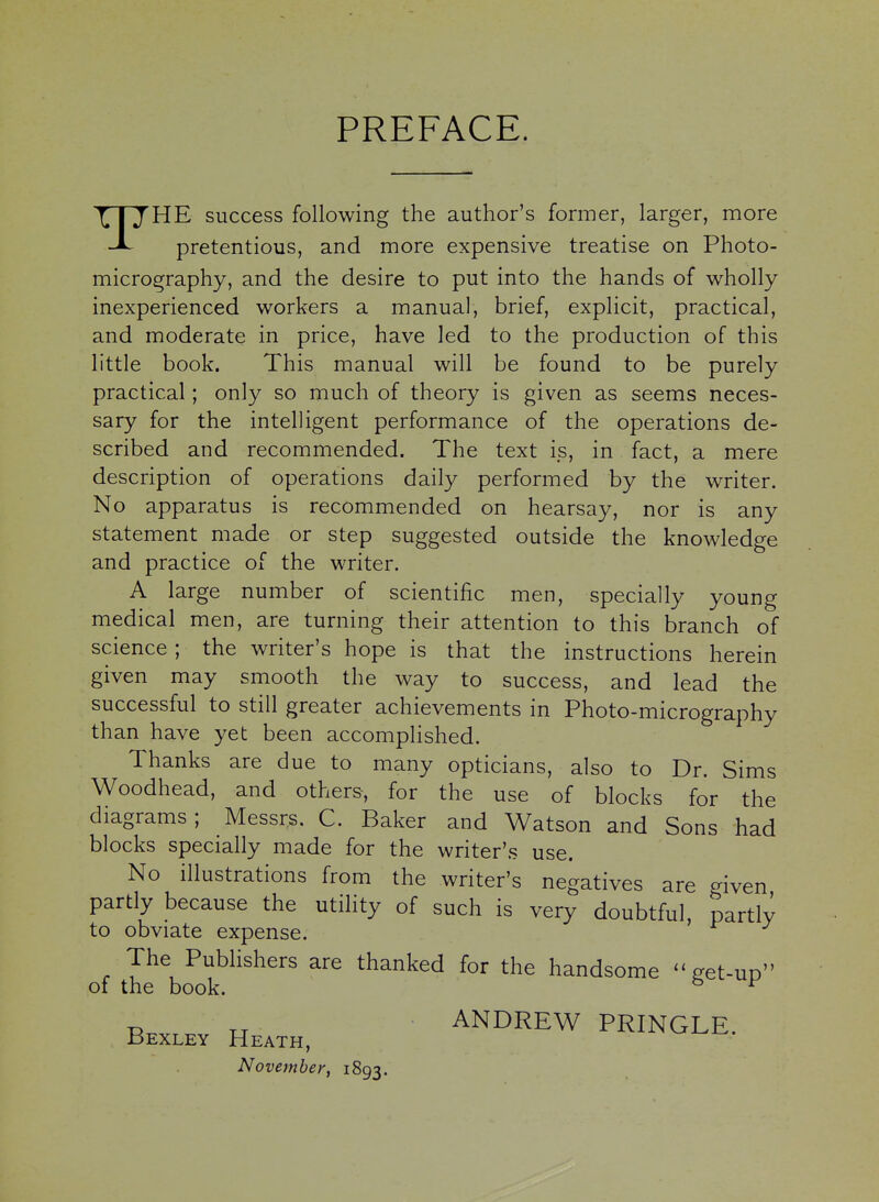 PREFACE. THE success following the author's former, larger, more pretentious, and more expensive treatise on Photo- micrography, and the desire to put into the hands of wholly inexperienced workers a manual, brief, explicit, practical, and moderate in price, have led to the production of this little book. This manual will be found to be purely practical; only so much of theory is given as seems neces- sary for the intelligent performance of the operations de- scribed and recommended. The text is, in fact, a mere description of operations daily performed by the writer. No apparatus is recommended on hearsay, nor is any statement made or step suggested outside the knowledge and practice of the writer. A large number of scientific men, specially young medical men, are turning their attention to this branch of science; the writer's hope is that the instructions herein given may smooth the way to success, and lead the successful to still greater achievements in Photo-micrography than have yet been accomplished. Thanks are due to many opticians, also to Dr. Sims Woodhead, and others, for the use of blocks for the diagrams; Messrs. C. Baker and Watson and Sons had blocks specially made for the writer's use. No illustrations from the writer's negatives are given partly because the utility of such is very doubtful, partly to obviate expense. The Publishers are thanked for the handsome -get-up of the book. ^ ^ u ANDREW PRINGLE. Bexley Heath, November, 1893.
