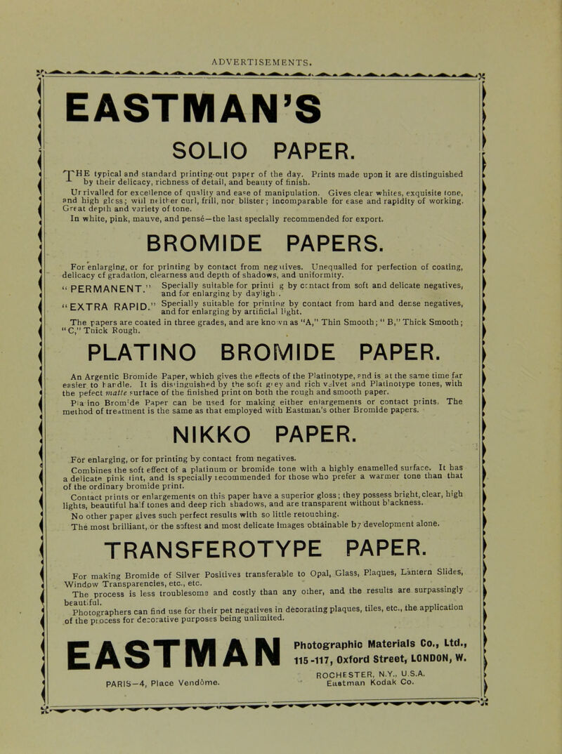 EASTMAN'S SOLID PAPER. 'T^HE typical and standard piinting out paper of the day. Prints made upon it are distinguished by iheir delicacy, richness of detail, and beauty of finish. Ur rivalled for excellence of quality and ea^e of manipulation. Gives clear whiles, exquisite (one, snd high glcss; will neither curl, frill, nor blister; incomparable for ease and rapidity of working. Great depth and variety of tone. In white, pink, mauve, and pense—the last specially recommended for export. BROMIDE PAPERS. For enlarging, or for printing by contact from neguives. Unequalled for perfection of coating, delicacy cf gradation, clearness and depth of shadows, and uniformity. II Dl^D^ylfl^lF^lT  Specially suitable for printi g by ccntact from soft and delicate negatives, rc.KlVlMiNtLi'M I . fjj. enlarging by dayljgh . ((PVTRA RAPin  Specially suitable for printing by contact from hard and decse negatives, c/v I riM riMri u. f^j. enlarging artificial light. The papers are coated in three grades, and are kno .vn as A, Thin Smooth;  B, Thick Smooth; C,TDick Bough. PLATING BROMIDE PAPER. An Argentic Bromide Paper, which gives the effects of the Platinotype, md is at the same time far easier to hardle. It is dis'iaguishpd by the soft giey and rich v^^lvet and Platinotype tones, with the pefect matte f urtace of the finished print on both the rough and smooth paper. Pia ino Brom-de Paper can be used for making either enlargements or contact prints, The method of tredtment is the same as that employed with Eastman's other Bromide papers. NIKKO PAPER. For enlarging, or for printing by contact from negatives. Combines the soft effect of a platinum or bromide tone with a highly enamelled surface. It has a delicate pink lint, and is specially lecommended for those who prefer a warmer tone than that oF the ordinary bromide print. Contact prints or enlargements on this paper have a superior gloss; they possess bright, clear, high lights, beautiful ha'.f tones and deep rich shadows, and are transparent without b'ackness. No other paper gives such perfect results with so little retouching. The most brilliant, or the softest and most delicate images obtainable b; development alone. TRANSFEROTYPE PAPER. For making Bromide of Silver Positives transferable to Opal, Glass, Plaques, Lantern Slides, Window Transparencies, etc., etc. . The process is less troublesome and costly than any other, and the results are surpassmgly beautiful. ., xu i- Photographers can find use for their pet negatives in decorating plaques, tiles, etc., the application of the piDcess for decorative purposes being unlimited. EASTMAN Photographic Materials Co., Ltd., 115-117, Oxford Street, LONDON, W. ROCHESTER, N.Y.. U.S.A. PARIS—4, Place Vendome. • Eastman Kodak Co.