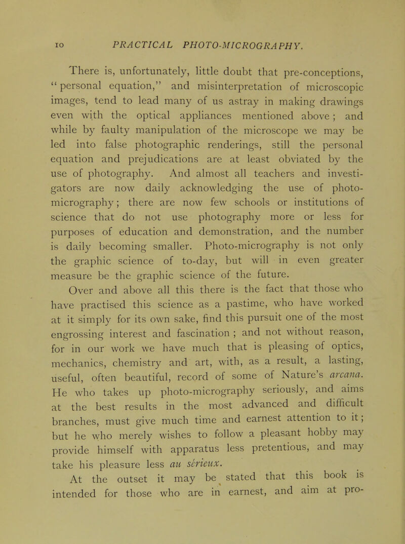 There is, unfortunately, little doubt that pre-conceptions,  personal equation, and misinterpretation of microscopic images, tend to lead many of us astray in making drawings even with the optical appliances mentioned above ; and while by faulty manipulation of the microscope we may be led into false photographic renderings, still the personal equation and prejudications are at least obviated by the use of photography. And almost all teachers and investi- gators are now daily acknowledging the use of photo- micrography ; there are now few schools or institutions of science that do not use photography more or less for purposes of education and demonstration, and the number is daily becoming smaller. Photo-micrography is not only the graphic science of to-day, but will in even greater measure be the graphic science of the future. Over and above all this there is the fact that those who have practised this science as a pastime, who have worked at it simply for its own sake, find this pursuit one of the most engrossing interest and fascination ; and not without reason, for in our work we have much that is pleasing of optics, mechanics, chemistry and art, with, as a result, a lasting, useful, often beautiful, record of some of Nature's arcana. He who takes up photo-micrography seriously, and aims at the best results in the most advanced and difficult branches, must give much time and earnest attention to it; but he who merely wishes to follow a pleasant hobby may provide himself with apparatus less pretentious, and may take his pleasure less au serieux. At the outset it may be stated that this book is intended for those who are in earnest, and aim at pro-