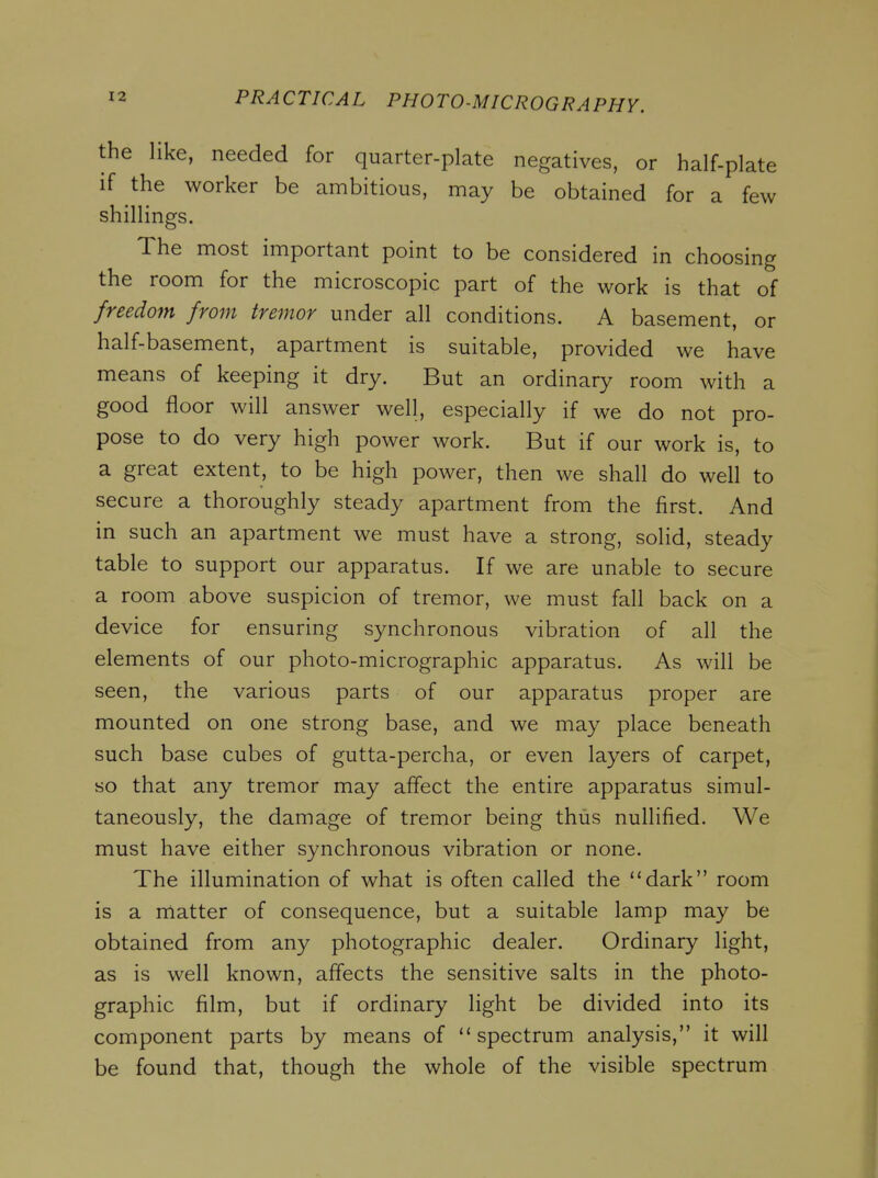 the like, needed for quarter-plate negatives, or half-plate if the worker be ambitious, may be obtained for a few shillings. The most important point to be considered in choosing the room for the microscopic part of the work is that of freedom from tremor under all conditions. A basement, or half-basement, apartment is suitable, provided we have means of keeping it dry. But an ordinary room with a good floor will answer well, especially if we do not pro- pose to do very high power work. But if our work is, to a great extent, to be high power, then we shall do well to secure a thoroughly steady apartment from the first. And in such an apartment we must have a strong, solid, steady table to support our apparatus. If we are unable to secure a room above suspicion of tremor, we must fall back on a device for ensuring synchronous vibration of all the elements of our photo-micrographic apparatus. As will be seen, the various parts of our apparatus proper are mounted on one strong base, and we may place beneath such base cubes of gutta-percha, or even layers of carpet, so that any tremor may affect the entire apparatus simul- taneously, the damage of tremor being thus nullified. We must have either synchronous vibration or none. The illumination of what is often called the dark room is a rnatter of consequence, but a suitable lamp may be obtained from any photographic dealer. Ordinary light, as is well known, affects the sensitive salts in the photo- graphic film, but if ordinary light be divided into its component parts by means of spectrum analysis, it will be found that, though the whole of the visible spectrum