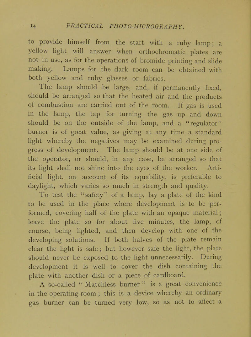 to provide himself from the start with a ruby lamp; a yellow light will answer when orthochromatic plates are not in use, as for the operations of bromide printing and slide making. Lamps for the dark room can be obtained with both yellow and ruby glasses or fabrics. The lamp should be large, and, if permanently fixed, should be arranged so that the heated air and the products of combustion are carried out of the room. If gas is used in the lamp, the tap for turning the gas up and down should be on the outside of the lamp, and a regulator burner is of great value, as giving at any time a standard light whereby the negatives may be examined during pro- gress of development. The lamp should be at one side of the operator, or should, in an}^ case, be arranged so that its light shall not shine into the eyes of the worker. Arti- ficial light, on account of its equability, is preferable to daylight, which varies so much in strength and quality. To test the safety of a lamp, lay a plate of the kind to be used in the place where development is to be per- formed, covering half of the plate with an opaque material ; leave the plate so for about five minutes, the lamp, of course, being lighted, and then develop with one of the developing solutions. If both halves of the plate remain clear the light is safe ; but however safe the light, the plate should never be exposed to the light unnecessarily. During development it is well to cover the dish containing the plate with another dish or a piece of cardboard. A so-called  Matchless burner  is a great convenience in the operating room ; this is a device whereby an ordinary gas burner can be turned very low, so as not to affect a