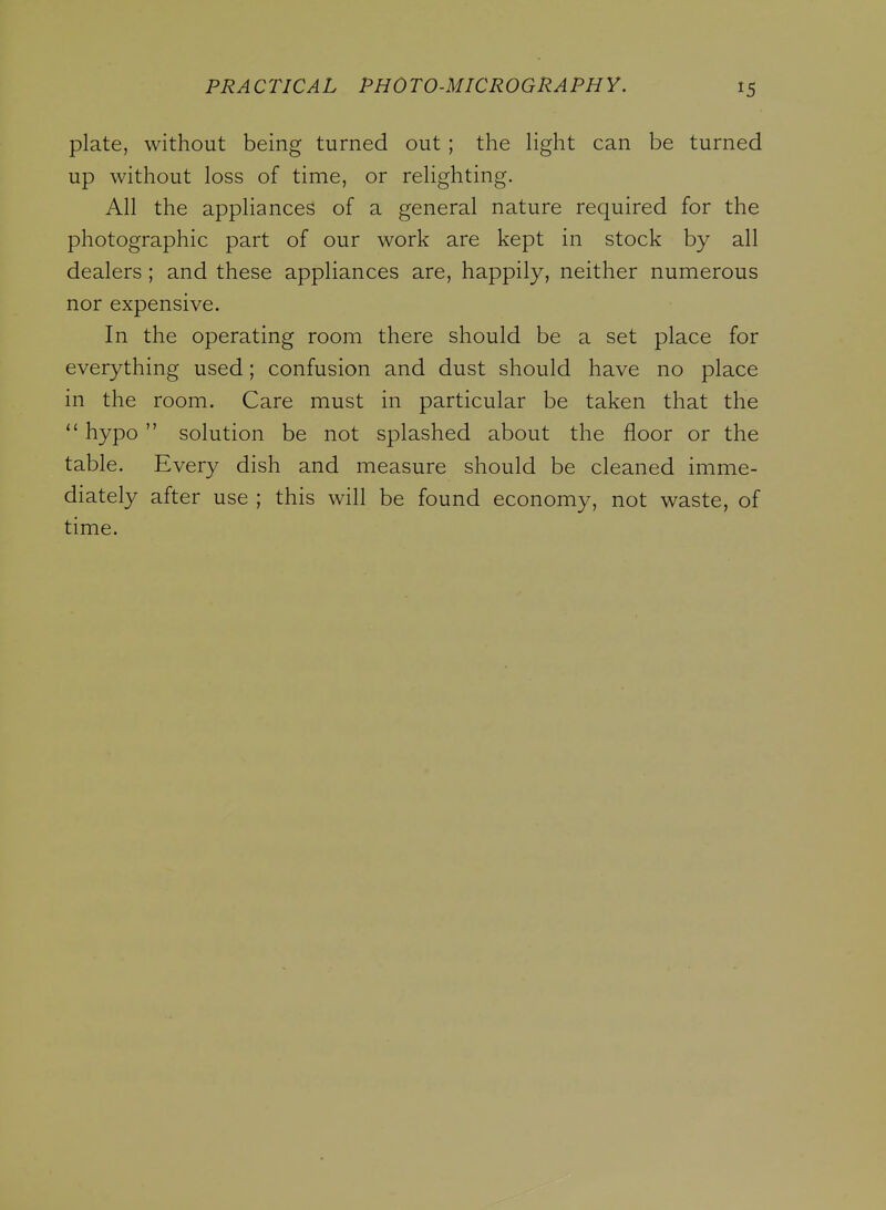 plate, without being turned out; the Hght can be turned up without loss of time, or relighting. All the appliances of a general nature required for the photographic part of our work are kept in stock by all dealers; and these appliances are, happily, neither numerous nor expensive. In the operating room there should be a set place for everything used; confusion and dust should have no place in the room. Care must in particular be taken that the  hypo solution be not splashed about the floor or the table. Every dish and measure should be cleaned imme- diately after use ; this will be found economy, not waste, of time.