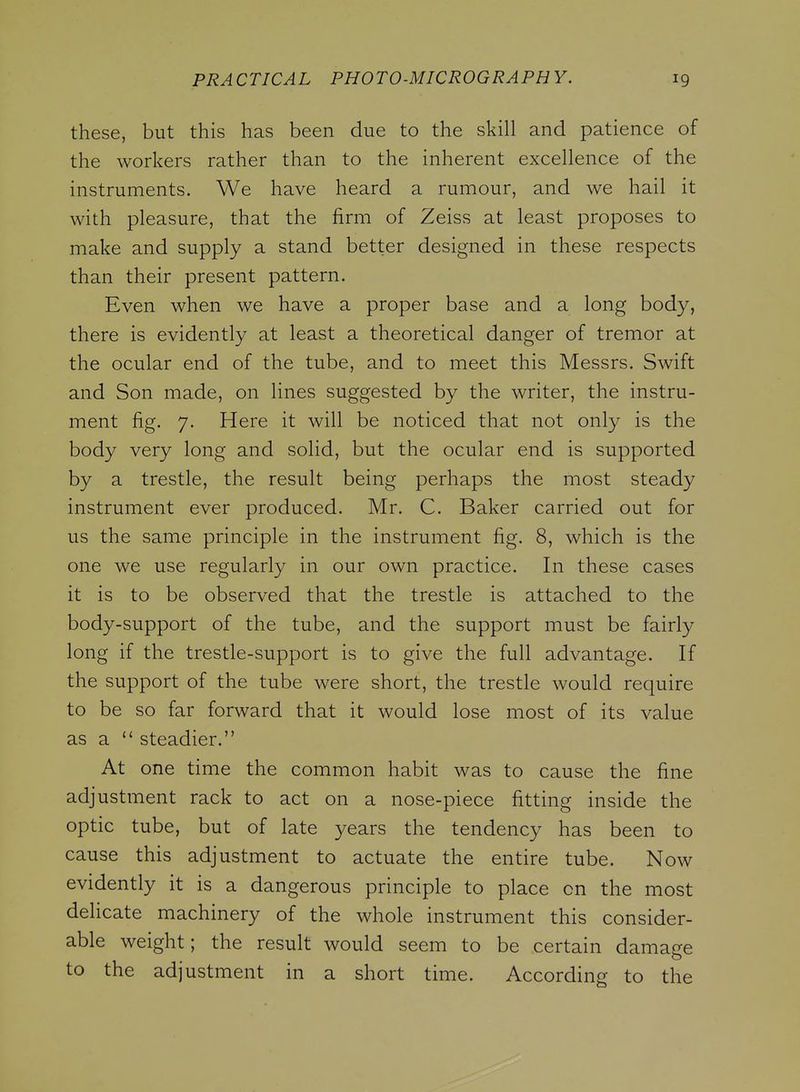 these, but this has been due to the skill and patience of the workers rather than to the inherent excellence of the instruments. We have heard a rumour, and we hail it with pleasure, that the firm of Zeiss at least proposes to make and supply a stand better designed in these respects than their present pattern. Even when we have a proper base and a long body, there is evidently at least a theoretical danger of tremor at the ocular end of the tube, and to meet this Messrs. Swift and Son made, on lines suggested by the writer, the instru- ment fig. 7. Here it will be noticed that not only is the body very long and solid, but the ocular end is supported by a trestle, the result being perhaps the most steady instrument ever produced. Mr. C. Baker carried out for us the same principle in the instrument fig. 8, which is the one we use regularly in our own practice. In these cases it is to be observed that the trestle is attached to the body-support of the tube, and the support must be fairly long if the trestle-support is to give the full advantage. If the support of the tube were short, the trestle would require to be so far forward that it would lose most of its value as a  steadier. At one time the common habit was to cause the fine adjustment rack to act on a nose-piece fitting inside the optic tube, but of late years the tendency has been to cause this adjustment to actuate the entire tube. Now evidently it is a dangerous principle to place on the most delicate machinery of the whole instrument this consider- able weight; the result would seem to be certain damage to the adjustment in a short time. According to the