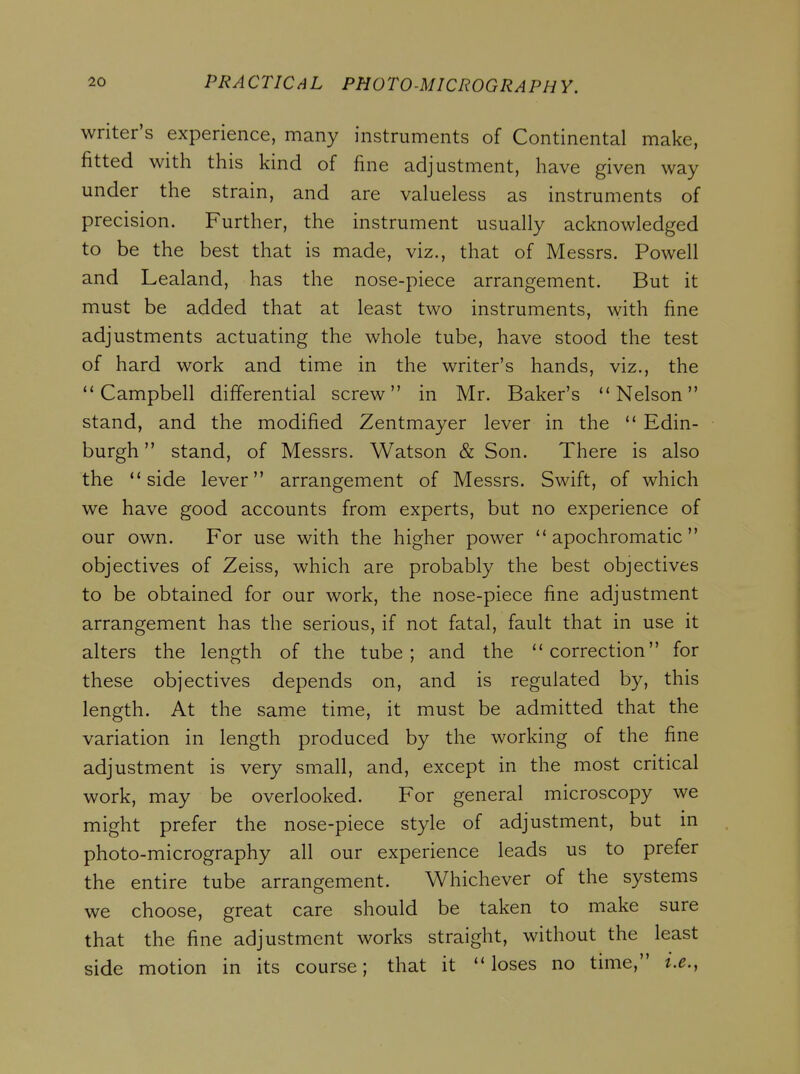 writer's experience, many instruments of Continental make, fitted with this kind of fine adjustment, have given way under the strain, and are valueless as instruments of precision. Further, the instrument usually acknowledged to be the best that is made, viz., that of Messrs. Powell and Lealand, has the nose-piece arrangement. But it must be added that at least two instruments, with fine adjustments actuating the whole tube, have stood the test of hard work and time in the writer's hands, viz., the Campbell differential screw in Mr. Baker's Nelson stand, and the modified Zentmayer lever in the  Edin- burgh  stand, of Messrs. Watson & Son. There is also the side lever arrangement of Messrs. Swift, of which we have good accounts from experts, but no experience of our own. For use with the higher power  apochromatic  objectives of Zeiss, which are probably the best objectives to be obtained for our work, the nose-piece fine adjustment arrangement has the serious, if not fatal, fault that in use it alters the length of the tube; and the correction for these objectives depends on, and is regulated by, this length. At the same time, it must be admitted that the variation in length produced by the working of the fine adjustment is very small, and, except in the most critical work, may be overlooked. For general microscopy we might prefer the nose-piece style of adjustment, but in photo-micrography all our experience leads us to prefer the entire tube arrangement. Whichever of the systems we choose, great care should be taken to make sure that the fine adjustment works straight, without the least side motion in its course; that it loses no time, i.e.,