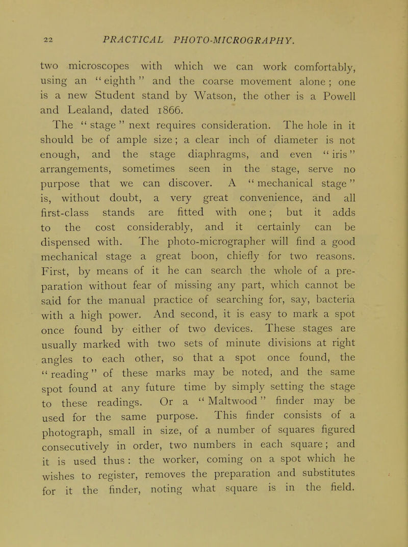 two microscopes with which we can work comfortably, using an eighth and the coarse movement alone; one is a new Student stand by Watson, the other is a Powell and Lealand, dated 1866. The  stage  next requires consideration. The hole in it should be of ample size; a clear inch of diameter is not enough, and the stage diaphragms, and even iris arrangements, sometimes seen in the stage, serve no purpose that we can discover. A  mechanical stage is, without doubt, a very great convenience, and all first-class stands are fitted with one ; but it adds to the cost considerably, and it certainly can be dispensed with. The photo-micrographer will find a good mechanical stage a great boon, chiefly for two reasons. First, by means of it he can search the whole of a pre- paration without fear of missing any part, which cannot be said for the manual practice of searching for, say, bacteria with a high power. And second, it is easy to mark a spot once found by either of two devices. These stages are usually marked with two sets of minute divisions at right angles to each other, so that a spot once found, the reading of these marks may be noted, and the same spot found at any future time by simply setting the stage to these readings. Or a  Maltwood finder may be used for the same purpose. This finder consists of a photograph, small in size, of a number of squares figured consecutively in order, two numbers in each square; and it is used thus : the worker, coming on a spot which he wishes to register, removes the preparation and substitutes for it the finder, noting what square is in the field.