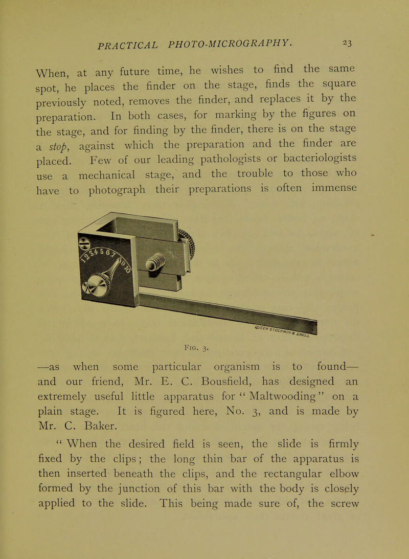 When, at any future time, he wishes to find the same spot, he places the finder on the stage, finds the square previously noted, removes the finder, and replaces it by the preparation. In both cases, for marking by the figures on the stage, and for finding by the finder, there is on the stage a stop, against which the preparation and the finder are placed. Few of our leading pathologists or bacteriologists use a mechanical stage, and the trouble to those who have to photograph their preparations is often immense Fig. 3. —as when some particular organism is to found— and our friend, Mr. E. C. Bousfield, has designed an extremely useful little apparatus for  Maltwooding on a plain stage. It is figured here. No. 3, and is made by Mr. C. Baker.  When the desired field is seen, the slide is firmly fixed by the clips; the long thin bar of the apparatus is then inserted beneath the clips, and the rectangular elbow formed by the junction of this bar with the body is closely applied to the slide. This being made sure of, the screw