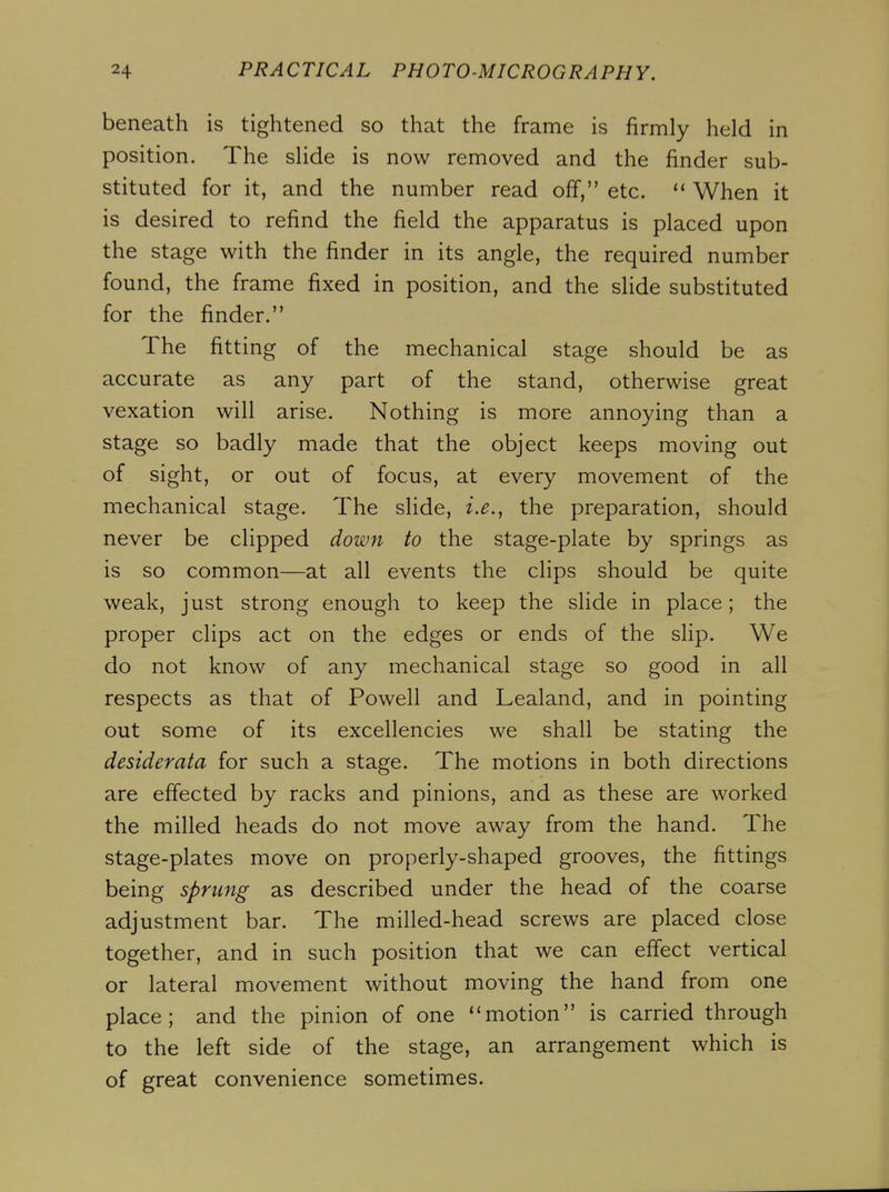 beneath is tightened so that the frame is firmly held in position. The slide is now removed and the finder sub- stituted for it, and the number read off, etc. When it is desired to refind the field the apparatus is placed upon the stage with the finder in its angle, the required number found, the frame fixed in position, and the slide substituted for the finder. The fitting of the mechanical stage should be as accurate as any part of the stand, otherwise great vexation will arise. Nothing is more annoying than a stage so badly made that the object keeps moving out of sight, or out of focus, at every movement of the mechanical stage. The slide, i.e., the preparation, should never be clipped down to the stage-plate by springs as is so common—at all events the clips should be quite weak, just strong enough to keep the slide in place; the proper clips act on the edges or ends of the slip. We do not know of any mechanical stage so good in all respects as that of Powell and Lealand, and in pointing out some of its excellencies we shall be stating the desiderata for such a stage. The motions in both directions are effected by racks and pinions, and as these are worked the milled heads do not move away from the hand. The stage-plates move on properly-shaped grooves, the fittings being sprung as described under the head of the coarse adjustment bar. The milled-head screws are placed close together, and in such position that we can effect vertical or lateral movement without moving the hand from one place; and the pinion of one motion is carried through to the left side of the stage, an arrangement which is of great convenience sometimes.
