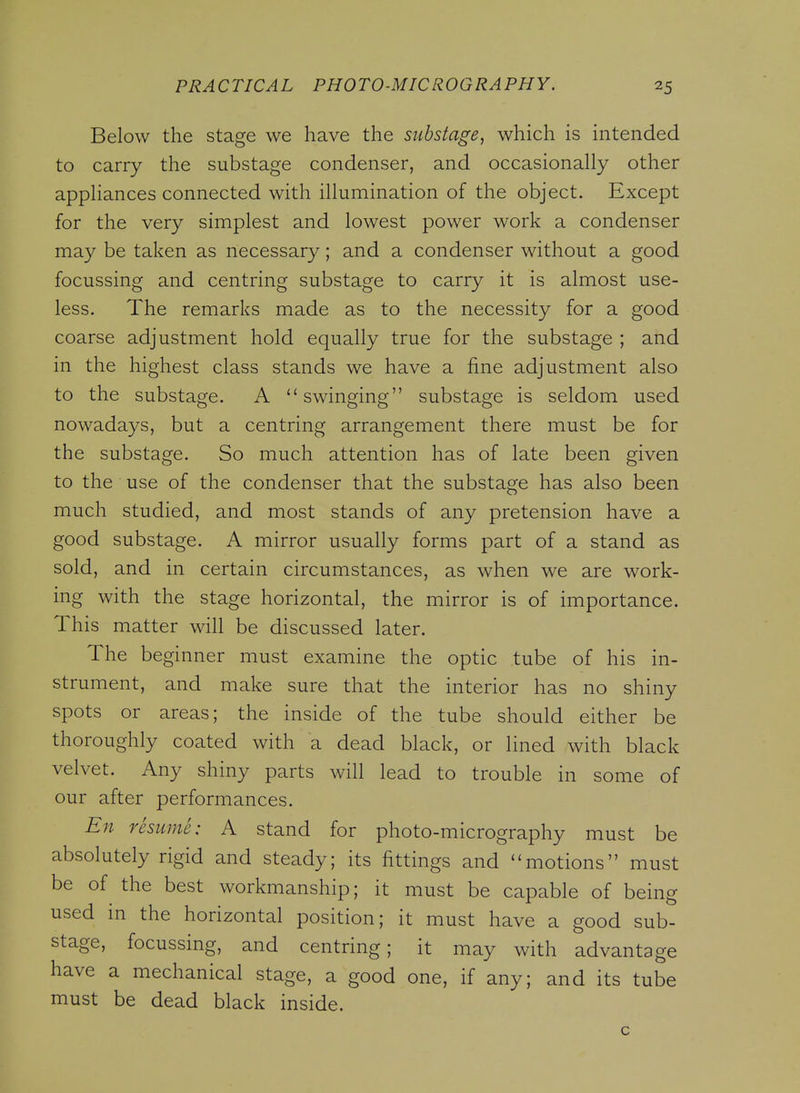 Below the stage we have the substage, which is intended to carry the substage condenser, and occasionally other appliances connected with illumination of the object. Except for the very simplest and lowest power work a condenser may be taken as necessary; and a condenser without a good focussing and centring substage to carry it is almost use- less. The remarks made as to the necessity for a good coarse adjustment hold equally true for the substage ; and in the highest class stands we have a fine adjustment also to the substage. A ''swinging substage is seldom used nowadays, but a centring arrangement there must be for the substage. So much attention has of late been given to the use of the condenser that the substage has also been much studied, and most stands of any pretension have a good substage. A mirror usually forms part of a stand as sold, and in certain circumstances, as when we are work- ing with the stage horizontal, the mirror is of importance. This matter will be discussed later. The beginner must examine the optic tube of his in- strument, and make sure that the interior has no shiny spots or areas; the inside of the tube should either be thoroughly coated with a dead black, or lined with black velvet. Any shiny parts will lead to trouble in some of our after performances. En resume: A stand for photo-micrography must be absolutely rigid and steady; its fittings and motions must be of the best workmanship; it must be capable of being used in the horizontal position; it must have a good sub- stage, focussing, and centring; it may with advantage have a mechanical stage, a good one, if any; and its tube must be dead black inside. c
