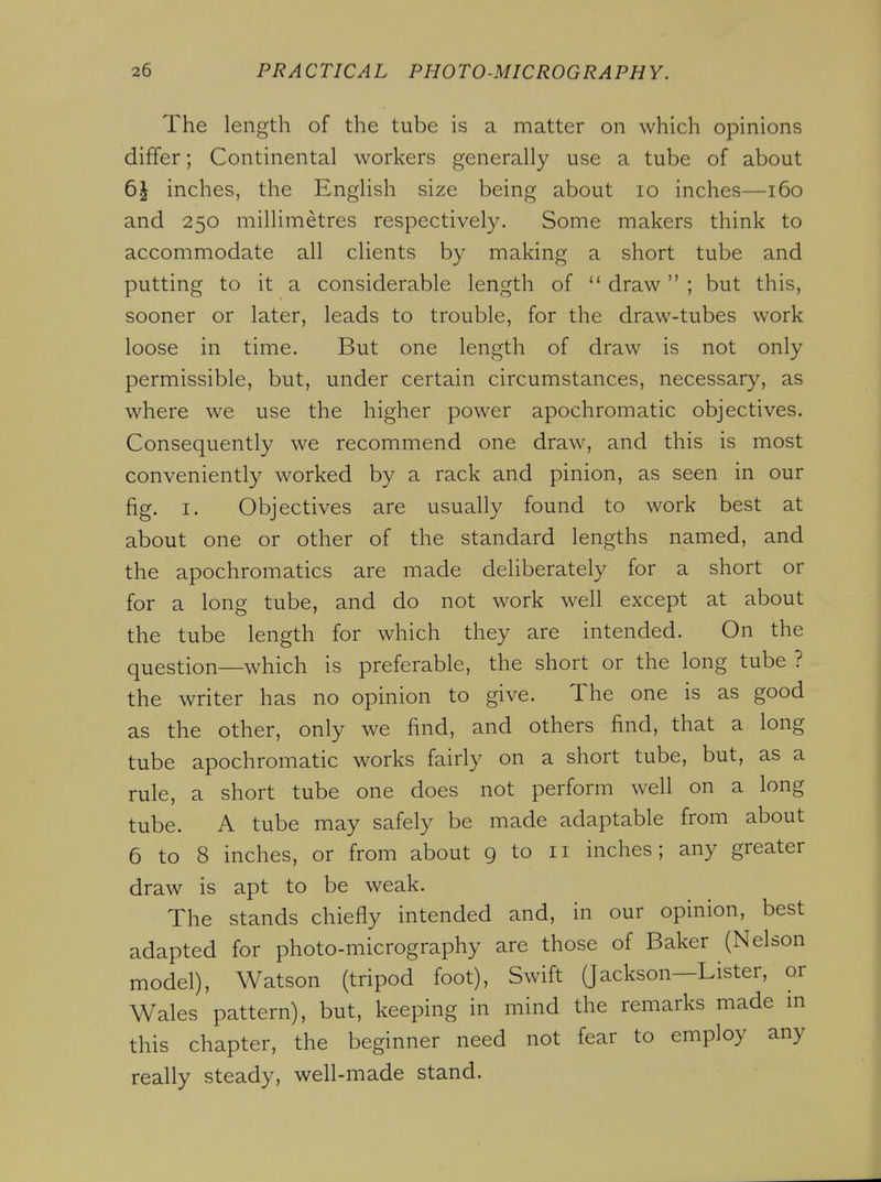 The length of the tube is a matter on which opinions differ; Continental workers generally use a tube of about 6J inches, the English size being about lo inches—i6o and 250 millimetres respectively. Some makers think to accommodate all clients by making a short tube and putting to it a considerable length of draw; but this, sooner or later, leads to trouble, for the draw-tubes work loose in time. But one length of draw is not only permissible, but, under certain circumstances, necessary, as where we use the higher power apochromatic objectives. Consequently we recommend one draw, and this is most conveniently worked by a rack and pinion, as seen in our fig. I. Objectives are usually found to work best at about one or other of the standard lengths named, and the apochromatics are made deliberately for a short or for a long tube, and do not work well except at about the tube length for which they are intended. On the question—which is preferable, the short or the long tube ? the writer has no opinion to give. The one is as good as the other, only we find, and others find, that a long tube apochromatic works fairly on a short tube, but, as a rule, a short tube one does not perform well on a long tube. A tube may safely be made adaptable from about 6 to 8 inches, or from about 9 to 11 inches; any greater draw is apt to be weak. The stands chiefly intended and, in our opinion, best adapted for photo-micrography are those of Baker (Nelson model), Watson (tripod foot). Swift (Jackson—Lister, or Wales pattern), but, keeping in mind the remarks made m this chapter, the beginner need not fear to employ any really steady, well-made stand.