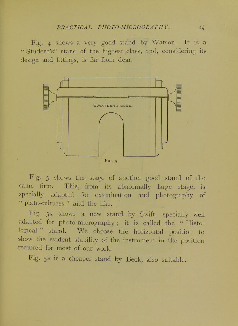 Fig. 4 shows a very good stand by Watson. It is a  Student's stand of the highest class, and, considering its design and fittings, is far from dear. W.WATSON & SONS. J Fig. 5. Fig. 5 shows the stage of another good stand of the same firm. This, from its abnormally large stage, is specially adapted for examination and photography of  plate-cultures, and the like. Fig. 5A shows a new stand by Swift, specially well adapted for photo-micrography ; it is called the  Histo- logical  stand. We choose the horizontal position to show the evident stability of the instrument in the position required for most of our work. Fig. 5B is a cheaper stand by Beck, also suitable.