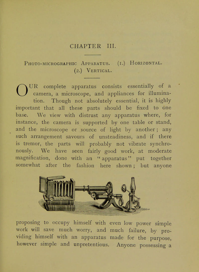 CHAPTER III. Photo-micrographic Apparatus. (i.) Horizontal. (2.) Vertical. OUR complete apparatus consists essentially of a camera, a microscope, and appliances for illumina- tion. Though not absolutely essential, it is highly important that all these parts should be fixed to one base. We view with distrust any apparatus where, for instance, the camera is supported by one table or stand, and the microscope or source of light by another ; any such arrangement savours of unsteadiness, and if there is tremor, the parts will probably not vibrate synchro- nously. We have seen fairly good work, at moderate magnification, done with an apparatus put together somewhat after the fashion here shown ; but anyone proposing to occupy himself with even low power simple work will save much worry, and much failure, by pro- viding himself with an apparatus made for the purpose, however simple and unpretentious. Anyone possessing a