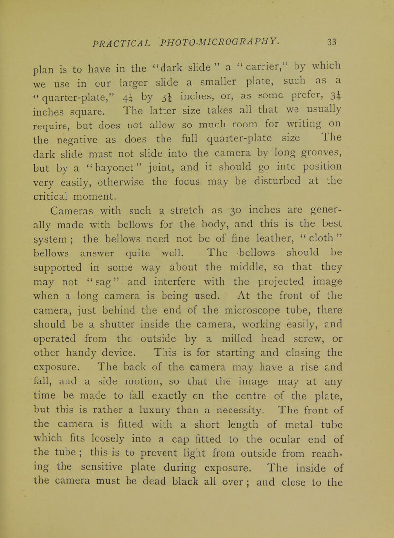 plan is to have in the ''dark sHde  a carrier, by which we use in our larger slide a smaller plate, such as a quarter-plate, 4I by 3I inches, or, as some prefer, 3^ inches square. The latter size takes all that we usually require, but does not allow so much room for writing on the negative as does the full quarter-plate size The dark slide must not slide into the camera by long grooves, but by a bayonet joint, and it should go into position very easily, otherwise the focus may be disturbed at the critical moment. Cameras with such a stretch as 30 inches are gener- ally made with bellows for the body, and this is the best system; the bellows need not be of fine leather, cloth bellows answer quite well. The bellows should be supported in some way about the middle, so that they may not sag and interfere with the projected image when a long camera is being used. At the front of the camera, just behind the end of the microscope tube, there should be a shutter inside the camera, working easily, and operated from the outside by a milled head screw, or other handy device. This is for starting and closing the exposure. The back of the camera may have a rise and fall, and a side motion, so that the image may at any time be made to fall exactly on the centre of the plate, but this is rather a luxury than a necessity. The front of the camera is fitted with a short length of metal tube which fits loosely into a cap fitted to the ocular end of the tube ; this is to prevent light from outside from reach- ing the sensitive plate during exposure. The inside of the camera must be dead black all over ; and close to the