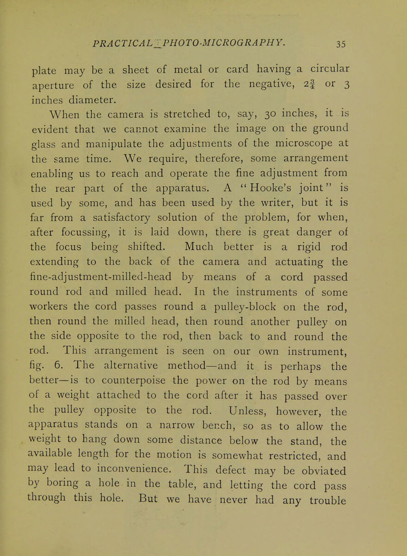 plate may be a sheet of metal or card having a circular aperture of the size desired for the negative, 2| or 3 inches diameter. When the camera is stretched to, say, 30 inches, it is evident that we cannot examine the image on the ground glass and manipulate the adjustments of the microscope at the same time. We require, therefore, some arrangement enabling us to reach and operate the fine adjustment from the rear part of the apparatus. A  Hooke's joint is used by some, and has been used by the writer, but it is far from a satisfactory solution of the problem, for when, after focussing, it is laid down, there is great danger of the focus being shifted. Much better is a rigid rod extending to the back of the camera and actuating the fine-adjustment-milled-head by means of a cord passed round rod and milled head. In the instruments of some workers the cord passes round a pulley-block on the rod, then round the milled head, then round another pulley on the side opposite to the rod, then back to and round the rod. This arrangement is seen on our own instrument, fig. 6. The alternative method—and it is perhaps the better—is to counterpoise the power on the rod by means of a weight attached to the cord after it has passed over the pulley opposite to the rod. Unless, however, the apparatus stands on a narrow bench, so as to allow the weight to hang down some distance below the stand, the available length for the motion is somewhat restricted, and may lead to inconvenience. This defect may be obviated by boring a hole in the table, and letting the cord pass through this hole. But we have never had any trouble