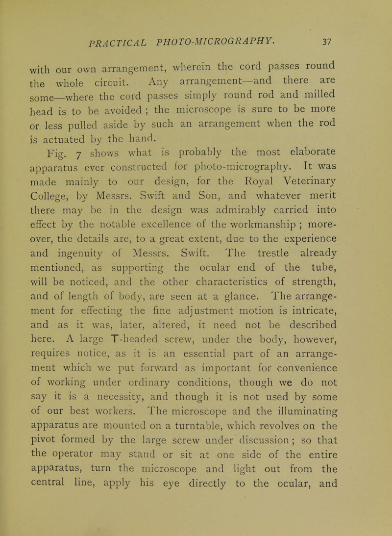 with our own arrangement, wherein the cord passes round the whole circuit. Any arrangement—and there are some where the cord passes simply round rod and milled head is to be avoided ; the microscope is sure to be more or less pulled aside by such an arrangement when the rod is actuated by the hand. p^ig, 7 shows what is probably the most elaborate apparatus ever constructed for photo-micrography. It was made mainly to our design, for the Royal Veterinary College, by Messrs. Swift and Son, and whatever merit there may be in the design was admirably carried into effect by the notable excellence of the workmanship ; more- over, the details are, to a great extent, due to the experience and ingenuity of Messrs. Swift. The trestle already mentioned, as supporting the ocular end of the tube, will be noticed, and the other characteristics of strength, and of length of body, are seen at a glance. The arrange- ment for effecting the fine adjustment motion is intricate, and as it was, later, altered, it need not be described here. A large T-headed screw, under the body, however, requires notice, as it is an essential part of an arrange- ment which we put forward as important for convenience of working under ordinary conditions, though we do not say it is a necessit}^ and though it is not used by some of our best workers. The microscope and the illuminating apparatus are mounted on a turntable, which revolves on the pivot formed by the large screw under discussion ; so that the operator may stand or sit at one side of the entire apparatus, turn the microscope and light out from the central line, apply his eye directly to the ocular, and