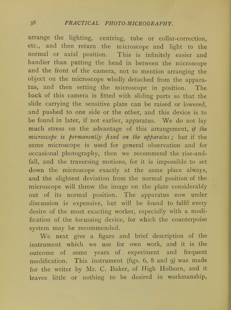 arrange the lighting, centring, tube or collar-correction, etc., and then return the microscope and light to the normal or axial position. This is infinitely easier and handier than putting the head in between the microscope and the front of the camera, not to mention arranging the object on the microscope wholly detached from the appara- tus, and then setting the microscope in position. The back of this camera is fitted with sliding parts so that the slide carrying the sensitive plate can be raised or lowered, and pushed to one side or the other, and this device is to be found in later, if not earlier, apparatus. We do not lay much stress on the advantage of this arrangement, if the microscope is permanently fixed on the apparatus; but if the same microscope is used for general observation and for occasional photography, then we recommend the rise-and- fall, and the traversing motions, for it is impossible to set down the microscope exactly at the same place always, and the slightest deviation from the normal position of the microscope will throw the image on the plate considerably out of its normal position. The apparatus now under discussion is expensive, but will be found to fulfil every desire of the most exacting worker, especially with a modi- fication of the focussing device, for which the counterpoise system may be recommended. We next give a figure and brief description of the instrument which we use for own work, and it is the outcome of some years of experiment and frequent modification. This instrument (figs. 6, 8 and g) was made for the writer by Mr. C. Baker, of High Holborn, and it leaves little or nothing to be desired in workmanship,