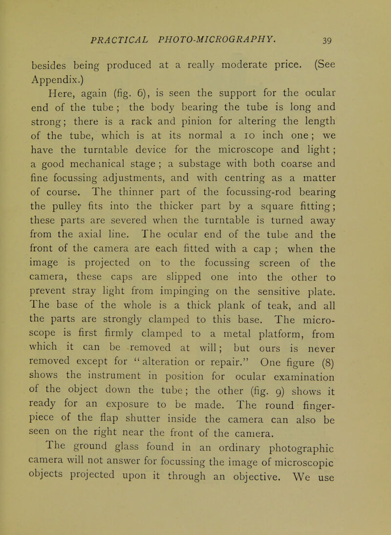 besides being produced at a really moderate price. (See Appendix.) Here, again (fig. 6), is seen the support for the ocular end of the tube ; the body bearing the tube is long and strong; there is a rack and pinion for altering the length of the tube, which is at its normal a lo inch one; we have the turntable device for the microscope and light ; a good mechanical stage ; a substage with both coarse and fine focussing adjustments, and with centring as a matter of course. The thinner part of the focussing-rod bearing the pulley fits into the thicker part by a square fitting; these parts are severed when the turntable is turned away from the axial line. The ocular end of the tube and the front of the camera are each fitted with a cap ; when the image is projected on to the focussing screen of the camera, these caps are slipped one into the other to prevent stray light from impinging on the sensitive plate. The base of the whole is a thick plank of teak, and all the parts are strongly clamped to this base. The micro- scope is first firmly clamped to a metal platform, from which it can be removed at will; but ours is never removed except for alteration or repair. One figure (8) shows the instrument in position for ocular examination of the object down the tube; the other (fig. g) shows it ready for an exposure to be made. The round finger- piece of the flap shutter inside the camera can also be seen on the right near the front of the camera. The ground glass found in an ordinary photographic camera will not answer for focussing the image of microscopic objects projected upon it through an objective. We use