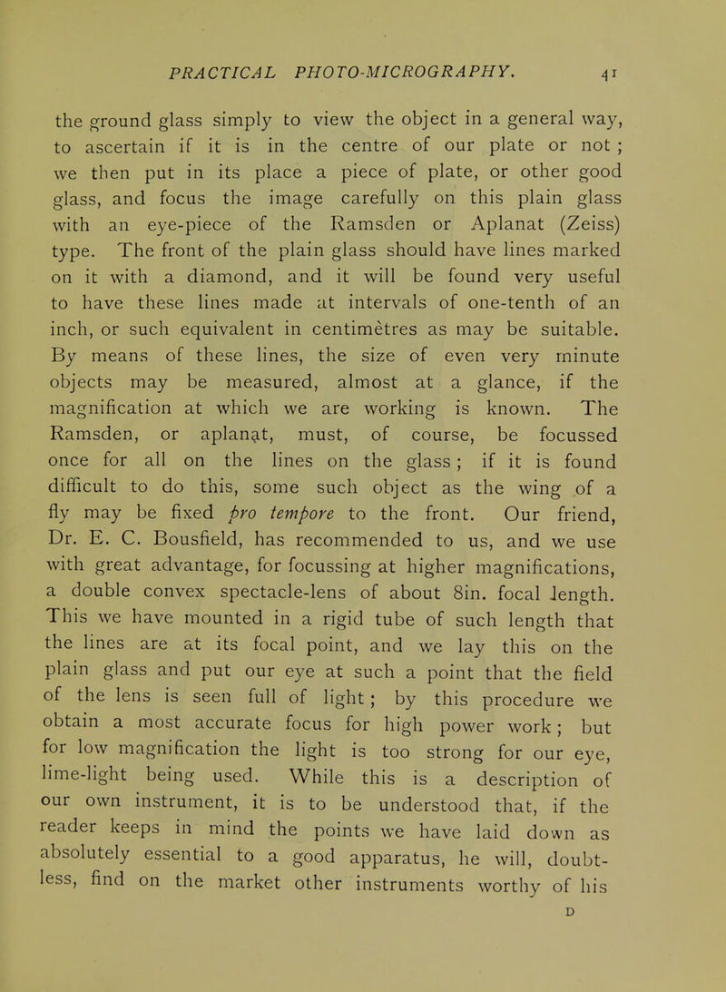 the ground glass simply to view the object in a general way, to ascertain if it is in the centre of our plate or not ; we then put in its place a piece of plate, or other good glass, and focus the image carefully on this plain glass with an eye-piece of the Ramsden or Aplanat (Zeiss) type. The front of the plain glass should have lines marked on it with a diamond, and it will be found very useful to have these lines made at intervals of one-tenth of an inch, or such equivalent in centimetres as may be suitable. By means of these lines, the size of even very minute objects may be measured, almost at a glance, if the magnification at Avhich we are working is known. The Ramsden, or aplanat, must, of course, be focussed once for all on the lines on the glass ; if it is found difficult to do this, some such object as the wing of a fly may be fixed pro tempore to the front. Our friend, Dr. E. C. Bousfield, has recommended to us, and we use with great advantage, for focussing at higher magnifications, a double convex spectacle-lens of about 8in. focal length. This we have mounted in a rigid tube of such length that the lines are at its focal point, and we lay this on the plain glass and put our eye at such a point that the field of the lens is seen full of light ; by this procedure we obtain a most accurate focus for high power work; but for low magnification the light is too strong for our eye, lime-light being used. While this is a description of our own instrument, it is to be understood that, if the reader keeps in mind the points we have laid down as absolutely essential to a good apparatus, he will, doubt- less, find on the market other instruments worthy of his D