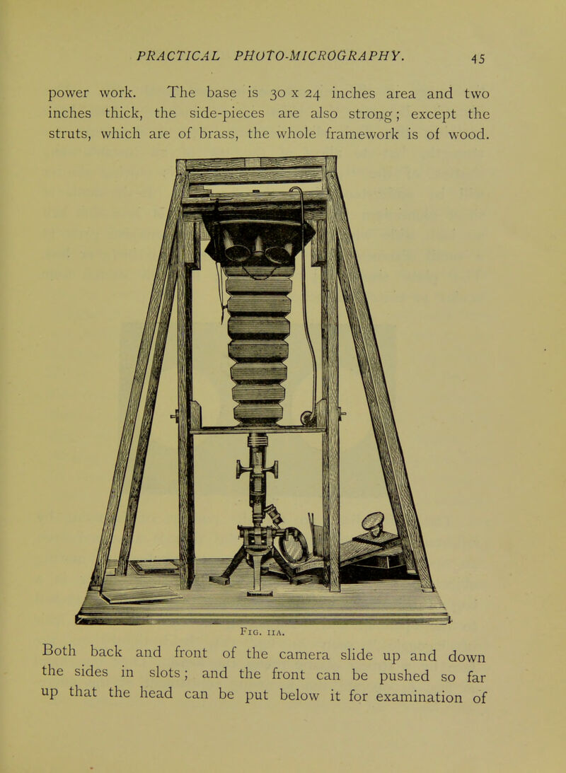 power work. The base is 30 x 24 inches area and two inches thick, the side-pieces are also strong; except the struts, which are of brass, the whole framework is of wood. Fig. iia. Both back and front of the camera slide up and down the sides in slots; and the front can be pushed so far up that the head can be put below it for examination of