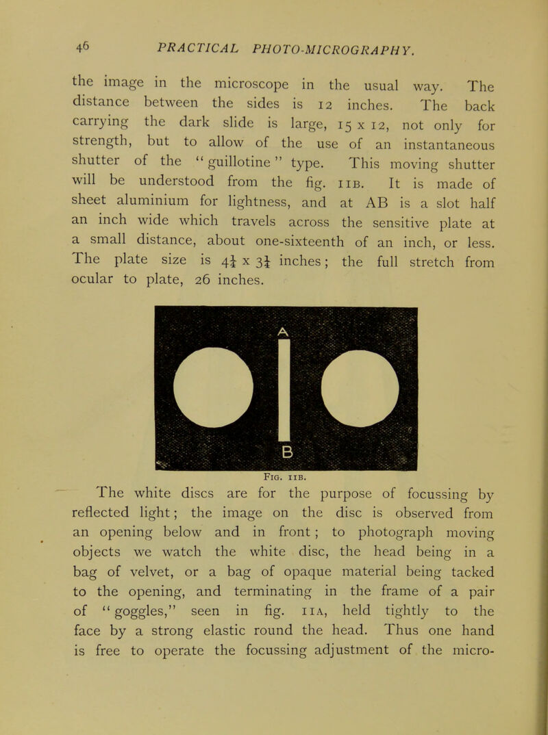 the image in the microscope in the usual way. The distance between the sides is 12 inches. The back carrying the dark shde is large, 15 x 12, not only for strength, but to allow of the use of an instantaneous shutter of the guillotine type. This moving shutter will be understood from the fig. iib. It is made of sheet aluminium for lightness, and at AB is a slot half an inch wide which travels across the sensitive plate at a small distance, about one-sixteenth of an inch, or less. The plate size is 4^ x 3^ inches; the full stretch from ocular to plate, 26 inches. Fig. iib. The white discs are for the purpose of focussing by reflected light; the image on the disc is observed from an opening below and in front ; to photograph moving objects we watch the white disc, the head being in a bag of velvet, or a bag of opaque material being tacked to the opening, and terminating in the frame of a pair of goggles, seen in fig. iia, held tightly to the face by a strong elastic round the head. Thus one hand is free to operate the focussing adjustment of the micro-