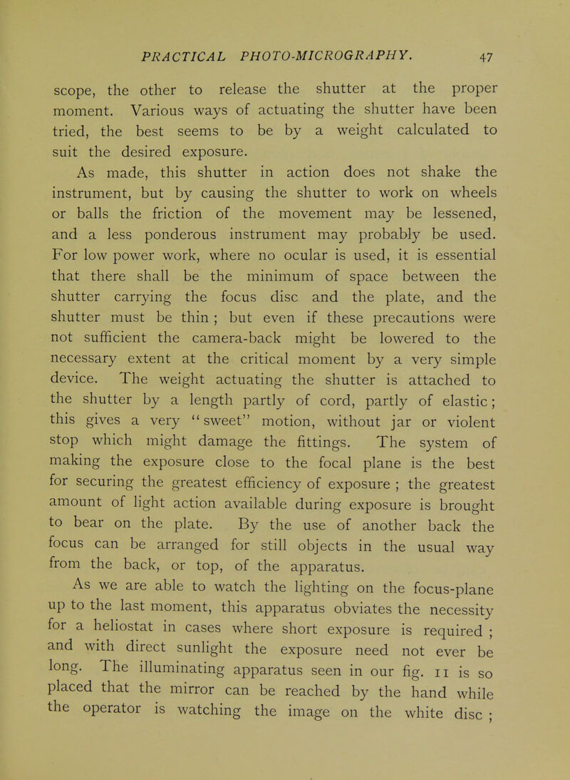 scope, the other to release the shutter at the proper moment. Various ways of actuating the shutter have been tried, the best seems to be by a weight calculated to suit the desired exposure. As made, this shutter in action does not shake the instrument, but by causing the shutter to work on wheels or balls the friction of the movement may be lessened, and a less ponderous instrument may probably be used. For low power work, where no ocular is used, it is essential that there shall be the minimum of space between the shutter carrying the focus disc and the plate, and the shutter must be thin ; but even if these precautions were not sufficient the camera-back might be lowered to the necessary extent at the critical moment by a very simple device. The weight actuating the shutter is attached to the shutter by a length partly of cord, partly of elastic; this gives a very sweet motion, without jar or violent stop which might damage the fittings. The system of making the exposure close to the focal plane is the best for securing the greatest efficiency of exposure ; the greatest amount of light action available during exposure is brought to bear on the plate. By the use of another back the focus can be arranged for still objects in the usual way from the back, or top, of the apparatus. As we are able to watch the lighting on the focus-plane up to the last moment, this apparatus obviates the necessity for a heliostat in cases where short exposure is required ; and with direct sunlight the exposure need not ever be long. The illuminating apparatus seen in our fig. ii is so placed that the mirror can be reached by the hand while the operator is watching the image on the white disc ;