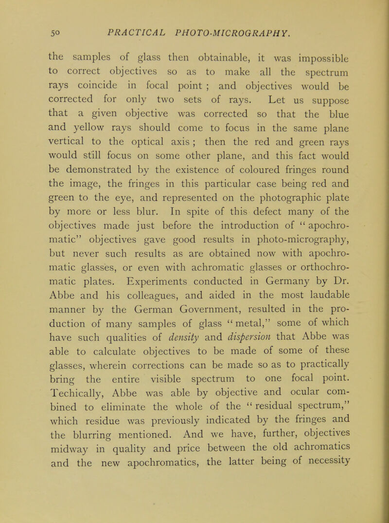 the samples of glass then obtainable, it was impossible to correct objectives so as to make all the spectrum rays coincide in focal point ; and objectives would be corrected for only two sets of rays. Let us suppose that a given objective was corrected so that the blue and yellow rays should come to focus in the same plane vertical to the optical axis ; then the red and green rays would still focus on some other plane, and this fact would be demonstrated by the existence of coloured fringes round the image, the fringes in this particular case being red and green to the eye, and represented on the photographic plate by more or less blur. In spite of this defect many of the objectives made just before the introduction of  apochro- matic objectives gave good results in photo-micrography, but never such results as are obtained now with apochro- matic glasses, or even with achromatic glasses or orthochro- matic plates. Experiments conducted in Germany by Dr. Abbe and his colleagues, and aided in the most laudable manner by the German Government, resulted in the pro- duction of many samples of glass  metal, some of which have such qualities of density and dispersion that Abbe was able to calculate objectives to be made of some of these glasses, wherein corrections can be made so as to practically bring the entire visible spectrum to one focal point. Techically, Abbe was able by objective and ocular com- bined to eliminate the whole of the  residual spectrum, which residue was previously indicated by the fringes and the blurring mentioned. And we have, further, objectives midway in quality and price between the old achromatics and the new apochromatics, the latter being of necessity