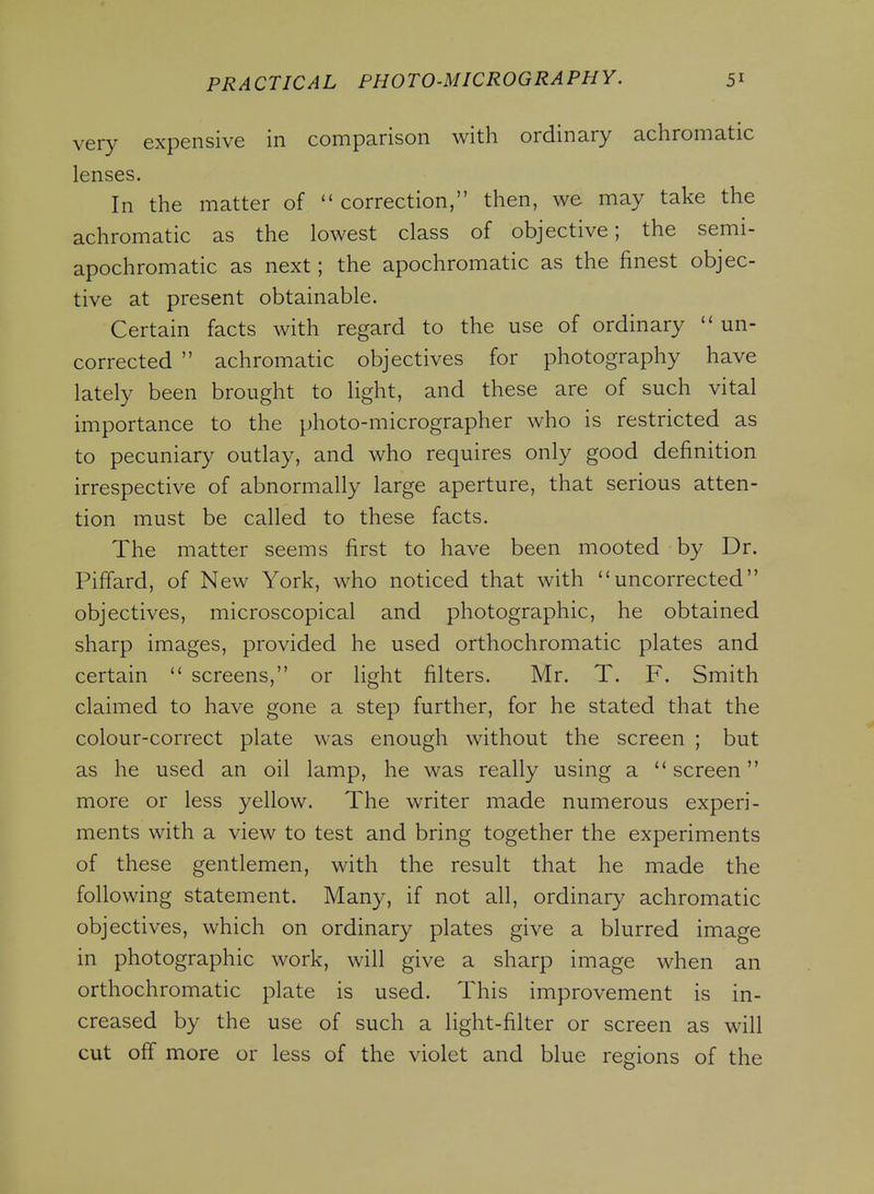 very expensive in comparison with ordinary achromatic lenses. In the matter of  correction, then, we may take the achromatic as the lowest class of objective; the semi- apochromatic as next; the apochromatic as the finest objec- tive at present obtainable. Certain facts with regard to the use of ordinary  un- corrected  achromatic objectives for photography have lately been brought to light, and these are of such vital importance to the photo-micrographer who is restricted as to pecuniary outlay, and who requires only good definition irrespective of abnormally large aperture, that serious atten- tion must be called to these facts. The matter seems first to have been mooted by Dr. Piffard, of New York, who noticed that with uncorrected objectives, microscopical and photographic, he obtained sharp images, provided he used orthochromatic plates and certain  screens, or light filters. Mr. T. F. Smith claimed to have gone a step further, for he stated that the colour-correct plate was enough without the screen ; but as he used an oil lamp, he was really using a screen more or less yellow. The writer made numerous experi- ments with a view to test and bring together the experiments of these gentlemen, with the result that he made the following statement. Many, if not all, ordinary achromatic objectives, which on ordinary plates give a blurred image in photographic work, will give a sharp image when an orthochromatic plate is used. This improvement is in- creased by the use of such a light-filter or screen as will cut off more or less of the violet and blue regions of the