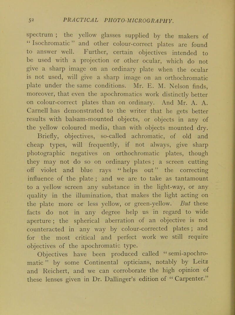 spectrum ; the yellow glasses supplied by the makers of  Isochromatic and other colour-correct plates are found to answer well. Further, certain objectives intended to be used with a projection or other ocular, which do not give a sharp image on an ordinary plate when the ocular is not used, will give a sharp image on an orthochromatic plate under the same conditions. Mr. E. M. Nelson finds, moreover, that even the apochromatics work distinctly better on colour-correct plates than on ordinary. And Mr. A. A. Carnell has demonstrated to the writer that he gets better results with balsam-mounted objects, or objects in any of the yellow coloured media, than with objects mounted dry. Briefly, objectives, so-called achromatic, of old and cheap types, will frequently, if not always, give sharp photographic negatives on orthochromatic plates, though they may not do so on ordinary plates ; a screen cutting off violet and blue rays helps out the correcting influence of the plate ; and we are to take as tantamount to a yellow screen any substance in the light-way, or any quality in the illumination, that makes the light acting on the plate more or less yellow, or green-yellow. But these facts do not in any degree help us in regard to wide aperture ; the spherical aberration of an objective is not counteracted in any way by colour-corrected plates ; and for the most critical and perfect work we still require objectives of the apochromatic type. Objectives have been produced called semi-apochro- matic  by some Continental opticians, notably by Leitz and Reichert, and we can corroborate the high opinion of these lenses given in Dr. Dallinger's edition of  Carpenter.