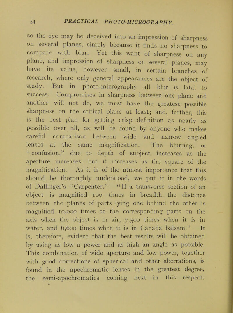 so the eye may be deceived into an impression of sharpness on several planes, simply because it finds no sharpness to compare with blur. Yet this want of sharpness on any plane, and impression of sharpness on several planes, may have its value, however small, in certain branches of research, where only general appearances are the object of study. But in photo-micrography all blur is fatal to success. Compromises in sharpness between one plane and another will not do, we must have the greatest possible sharpness on the critical plane at least; and, further, this is the best plan for getting crisp definition as nearly as possible over all, as will be found by anyone who makes careful comparison between wide and narrow angled lenses at the same magnification. The blurring, or confusion, due to depth of subject, increases as the aperture increases, but it increases as the square of the magnification. As it is of the utmost importance that this should be thoroughly understood, we put it in the words of Dallinger's Carpenter. If a transverse section of an object is magnified lOO times in breadth, the distance between the planes of parts lying one behind the other is magnified 10,000 times at the corresponding parts on the axis when the object is in air, 7,500 times when it is in water, and 6,600 times when it is in Canada balsam. It is, therefore, evident that the best results will be obtained by using as low a power and as high an angle as possible. This combination of wide aperture and low power, together with good corrections of spherical and other aberrations, is found in the apochromatic lenses in the greatest degree, the semi-apochromatics coming next in this respect.
