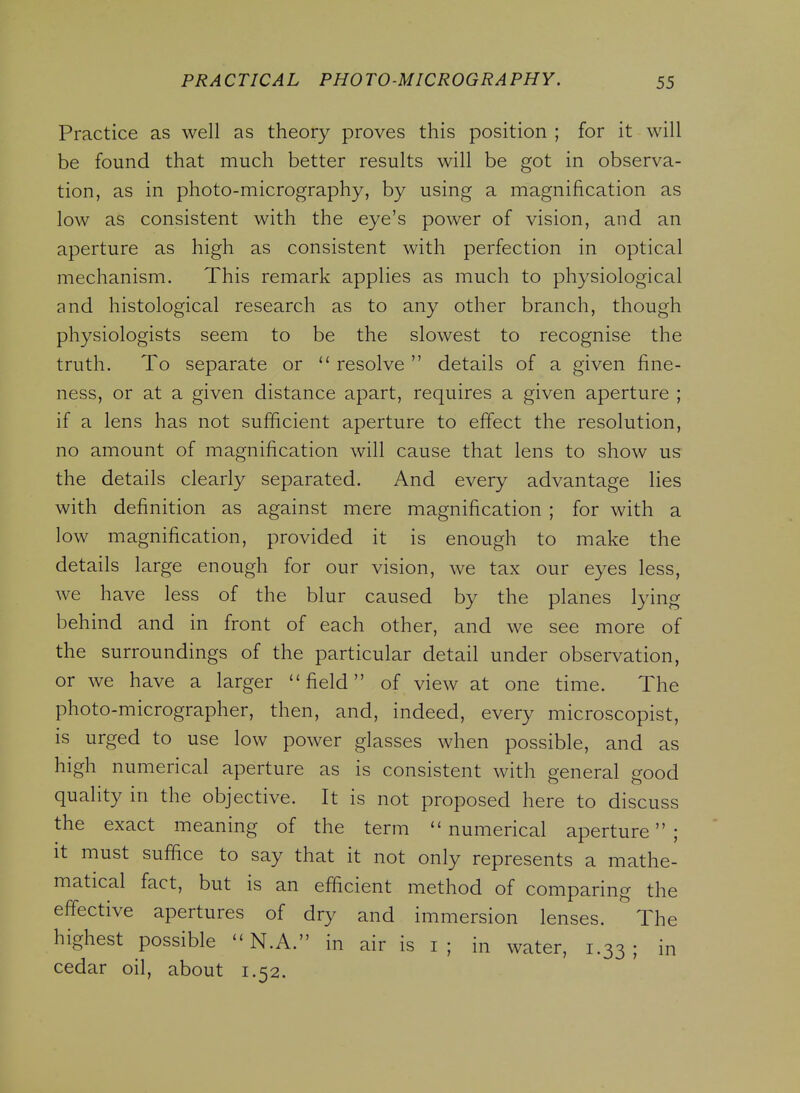 Practice as well as theory proves this position ; for it will be found that much better results will be got in observa- tion, as in photo-micrography, by using a magnification as low as consistent with the eye's power of vision, and an aperture as high as consistent with perfection in optical mechanism. This remark applies as much to physiological and histological research as to any other branch, though physiologists seem to be the slowest to recognise the truth. To separate or  resolve  details of a given fine- ness, or at a given distance apart, requires a given aperture ; if a lens has not sufficient aperture to effect the resolution, no amount of magnification will cause that lens to show us the details clearly separated. And every advantage lies with definition as against mere magnification ; for with a low magnification, provided it is enough to make the details large enough for our vision, we tax our eyes less, we have less of the blur caused by the planes lying behind and in front of each other, and we see more of the surroundings of the particular detail under observation, or we have a larger field of view at one time. The photo-micrographer, then, and, indeed, every microscopist, is urged to use low power glasses when possible, and as high numerical aperture as is consistent with general good quality in the objective. It is not proposed here to discuss the exact meaning of the term numerical aperture; It must suffice to say that it not only represents a mathe- matical fact, but is an efficient method of comparing the effective apertures of dry and immersion lenses. The highest possible  N.A. in air is i ; in water, 1.33; in cedar oil, about 1.52.