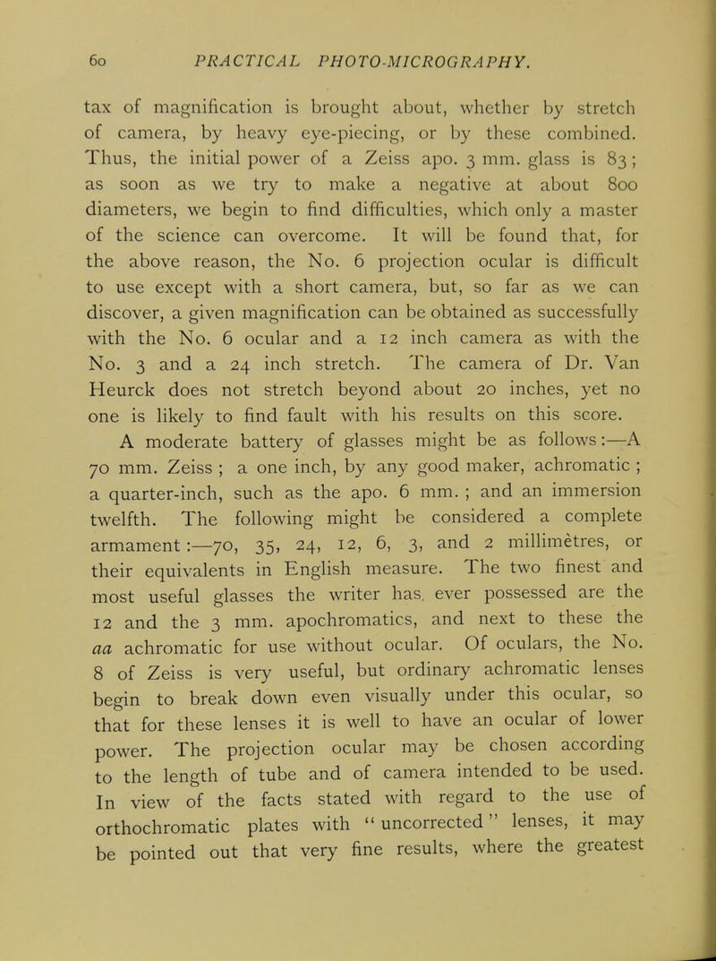 tax of magnification is brought about, whether by stretch of camera, by heavy eye-piecing, or by these combined. Thus, the initial power of a Zeiss apo. 3 mm. glass is 83 ; as soon as we try to make a negative at about 800 diameters, we begin to find difficulties, which only a master of the science can overcome. It will be found that, for the above reason, the No. 6 projection ocular is difficult to use except with a short camera, but, so far as we can discover, a given magnification can be obtained as successfully with the No. 6 ocular and a 12 inch camera as with the No. 3 and a 24 inch stretch. The camera of Dr. Van Heurck does not stretch beyond about 20 inches, yet no one is likely to find fault with his results on this score. A moderate battery of glasses might be as follows:—A 70 mm. Zeiss ; a one inch, by any good maker, achromatic ; a quarter-inch, such as the apo. 6 mm. ; and an immersion twelfth. The following might be considered a complete armament 1—70, 35, 24, 12, 6, 3, and 2 millimetres, or their equivalents in English measure. The two finest and most useful glasses the writer has. ever possessed are the 12 and the 3 mm. apochromatics, and next to these the aa achromatic for use without ocular. Of oculars, the No. 8 of Zeiss is very useful, but ordinary achromatic lenses begin to break down even visually under this ocular, so that for these lenses it is well to have an ocular of lower power. The projection ocular may be chosen according to the length of tube and of camera intended to be used. In view of the facts stated with regard to the use of orthochromatic plates with uncorrected lenses, it may be pointed out that very fine results, where the greatest