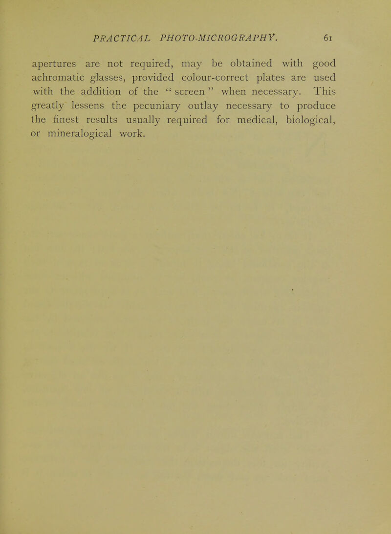 apertures are not required, may be obtained with good achromatic glasses, provided colour-correct plates are used with the addition of the screen when necessary. This greatly lessens the pecuniary outlay necessary to produce the finest results usually required for medical, biological, or mineralogical work.