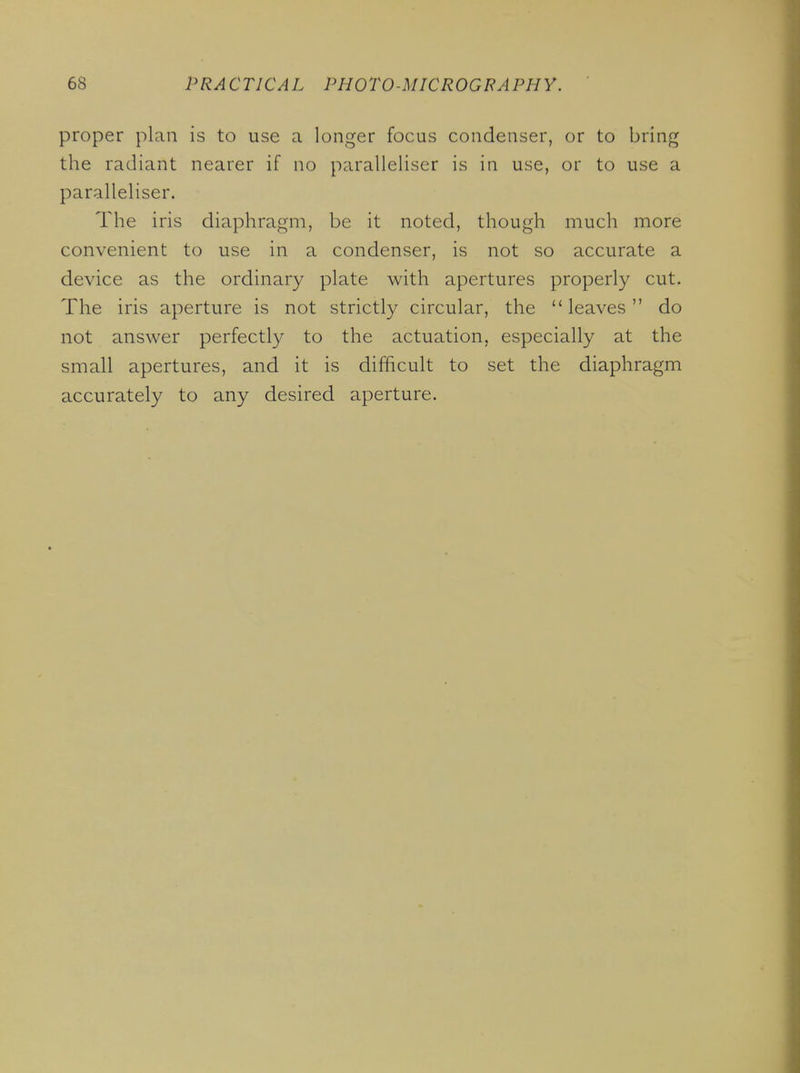 proper plan is to use a longer focus condenser, or to bring the radiant nearer if no paralleliser is in use, or to use a paralleliser. The iris diaphragm, be it noted, though much more convenient to use in a condenser, is not so accurate a device as the ordinary plate with apertures properly cut. The iris aperture is not strictly circular, the leaves do not answer perfectty to the actuation, especially at the small apertures, and it is difficult to set the diaphragm accurately to any desired aperture.