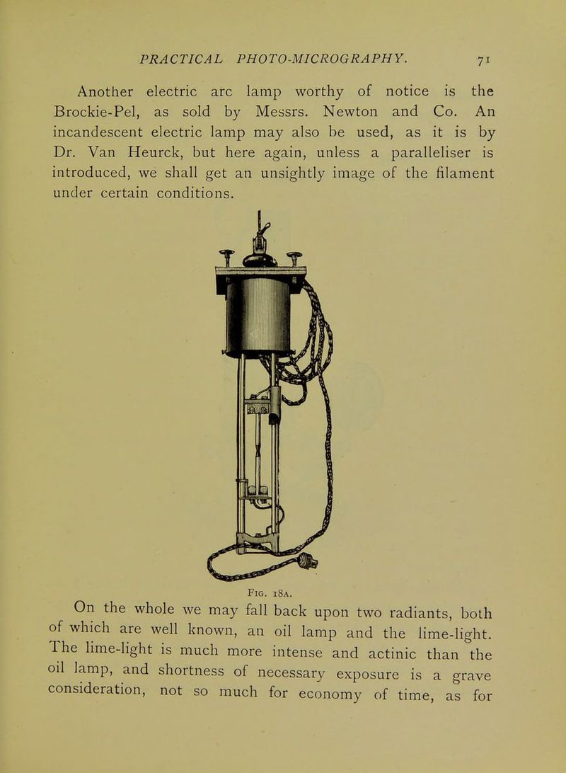 Another electric arc lamp worthy of notice is the Brockie-Pel, as sold by Messrs. Newton and Co. An incandescent electric lamp may also be used, as it is by Dr. Van Heurck, but here again, unless a paralleliser is introduced, we shall get an unsightly image of the filament under certain conditions. Fig. i8a. On the whole we may fall back upon two radiants, both of which are well known, an oil lamp and the lime-light. The lime-light is much more intense and actinic than the oil lamp, and shortness of necessary exposure is a grave consideration, not so much for economy of time, as for
