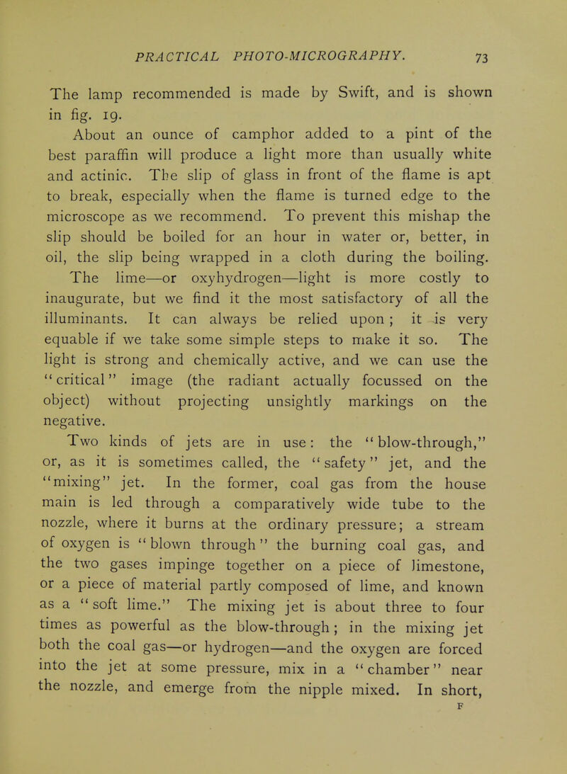 The lamp recommended is made by Swift, and is shown in fig. 19. About an ounce of camphor added to a pint of the best paraffin will produce a light more than usually white and actinic. The slip of glass in front of the flame is apt to break, especially when the flame is turned edge to the microscope as we recommend. To prevent this mishap the slip should be boiled for an hour in water or, better, in oil, the slip being wrapped in a cloth during the boiling. The lime—or oxyhydrogen—light is more costly to inaugurate, but we find it the most satisfactory of all the illuminants. It can always be relied upon ; it is very equable if we take some simple steps to make it so. The light is strong and chemically active, and we can use the critical image (the radiant actually focussed on the object) without projecting unsightly markings on the negative. Two kinds of jets are in use: the blow-through, or, as it is sometimes called, the safety jet, and the mixing jet. In the former, coal gas from the house main is led through a comparatively wide tube to the nozzle, where it burns at the ordinary pressure; a stream of oxygen is blown through the burning coal gas, and the two gases impinge together on a piece of limestone, or a piece of material partly composed of lime, and known as a soft hme. The mixing jet is about three to four times as powerful as the blow-through; in the mixing jet both the coal gas—or hydrogen—and the oxygen are forced into the jet at some pressure, mix in a chamber near the nozzle, and emerge from the nipple mixed. In short, F