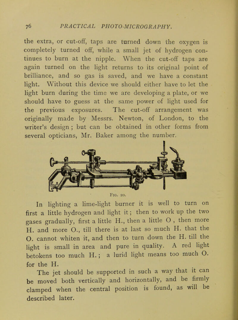 the extra, or cut-off, taps are turned down the oxygen is completely turned off, while a small jet of hydrogen con- tinues to burn at the nipple. When the cut-off taps are again turned on the light returns to its original point of brilliance, and so gas is saved, and we have a constant light. Without this device we should either have to let the light burn during the time we are developing a plate, or we should have to guess at the same power of light used for the previous exposures. The cut-off arrangement was originally made by Messrs. Newton, of London, to the writer's design ; but can be obtained in other forms from several opticians, Mr. Baker among the number. Fig. 20. In lighting a lime-light burner it is well to turn on first a little hydrogen and light it; then to work up the two gases gradually, first a little H., then a httle O , then more H. and more O., till there is at last so much H. that the O. cannot whiten it, and then to turn down the H. till the light is small in area and pure in quality. A red light betokens too much H. ; a lurid light means too much O. for the H. The jet should be supported in such a way that it can be moved both vertically and horizontally, and be firmly clamped when the central position is found, as will be described later.