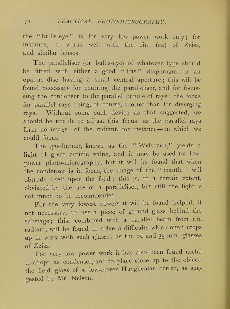 the bull's-eye is for very low power work only; for instance, it works well with the lin. (aa) of Zeiss, and similar lenses. The paralleliser (or bull's-eye) of whatever type should be fitted with either a good  Iris diaphragm, or an opaque disc having a small central aperture ; this will be found necessary for centring the paralleliser, and for focus- sing the condenser to the parallel bundle of rays ; the focus for parallel rays being, of course, shorter than for diverging rays. Without some such device as that suggested, we should be unable to adjust this focus, as the parallel rays form no image—of the radiant, for instance—on which we could focus. The gas-burner, known as the  Welsbach, yields a light of great actinic value, and it may be used for low- power photo-micrography, but it will be found that when the condenser is in focus, the image of the mantle will obtrude itself upon the field ; this is, to a certain extent, obviated by the use or a paralleHser, but still the light is not much to be recommended. For the very lowest powers it will be found helpful, if not necessary, to use a piece of ground glass behind the substage; this, combined with a parallel beam from the radiant, will be found to solve a difficulty which often crops up in work with such glasses as the 70 and 35 mm. glasses of Zeiss. For very low power work it has also been found useful to adopt as condenser, and to place close up to the object, the field glass of a low-power Huyghenian ocular, as sug- gested by Mr. Nelson.