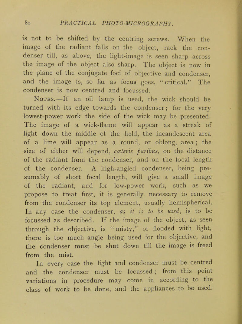 is not to be shifted by the centring screws. When the image of the radiant falls on the object, rack the con- denser till, as above, the light-image is seen sharp across the image of the object also sharp. The object is now in the plane of the conjugate foci of objective and condenser, and the image is, so far as focus goes,  critical. The condenser is now centred and focussed. Notes.—If an oil lamp is used, the wick should be turned with its edge towards the condenser; for the very lowest-power work the side of the wick may be presented. The image of a wick-flame will appear as a streak of light down the middle of the field, the incandescent area of a lime will appear as a round, or oblong, area ; the size of either will depend, ccEteris paribus^ on the distance of the radiant from the condenser, and on the focal length of the condenser. A high-angled condenser, being pre- sumably of short focal length, will give a small image of the radiant, and for low-power work, such as we propose to treat first, it is generally necessar}^ to remove from the condenser its top element, usually hemispherical. In any case the condenser, as it is to be used, is to be focussed as described. If the image of the object, as seen through the objective, is  misty, or flooded with light, there is too much angle being used for the objective, and the condenser must be shut down till the image is freed from the mist. In every case the light and condenser must be centred and the condenser must be focussed ; from this point variations in procedure may come in according to the class of work to be done, and the appliances to be used.