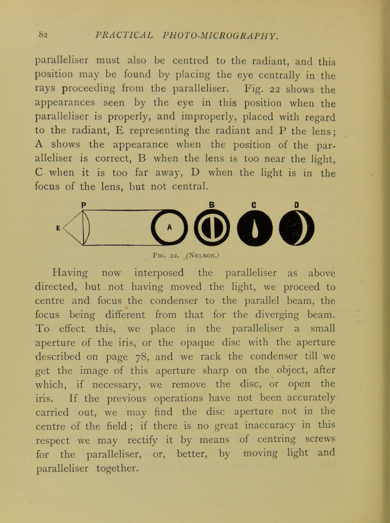 paralleliser must also be centred to the radiant, and this position may be found by placing the eye centrally in the rays proceeding from the paralleliser. Fig. 22 shows the appearances seen by the eye in this position when the paralleliser is properly, and improperly, placed with regard to the radiant, E representing the radiant and P the lens; A shows the appearance when the position of the par- alleliser is correct, B when the lens is too near the light, C when it is too far away, D when the light is in the focus of the lens, but not central. P BCD <CID(S)Oi) Fig. 22. (Nelson.) Having now interposed the paralleliser as above directed, but not having moved the light, we proceed to centre and focus the condenser to the parallel beam, the focus being different from that for the diverging beam. To effect this, we place in the paralleliser a small aperture of the iris, or the opaque disc with the aperture described on page 78, and we rack the condenser till we get the image of this aperture sharp on the object, after which, if necessary, we remove the disc, or open the iris. If the previous operations have not been accurately carried out, we may find the disc aperture not in the centre of the field ; if there is no great inaccuracy in this respect we may rectify it by means of centring screws for the paralleliser, or, better, by moving light and paralleliser together.