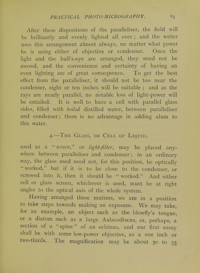 After these dispositions of the parallehser, the field will be brilliantly and evenly lighted all over ; and the writer uses this arrangement almost always, no matter what power he is using either of objective or condenser. Once the light and the bull's-eye are arranged, they need not be moved, and the convenience and certainty of having an even lighting are of great consequence. To get the best effect from the parallehser, it should not be too near the condenser, eight or ten inches will be suitable ; and as the rays are nearly parallel, no notable loss of light-power will be entailed. It is well to have a cell with parallel glass sides, filled with boiled distilled water, between parallehser and condenser; there is no advantage in adding alum to this water. 4.—The Glass, or Cell of Liquid, used as a ''screen,' or light-filter, may be placed any- where between parallehser and condenser; in an ordinary way, the glass used need not, for this position, be optically worked, but if it is to be close to the condenser, or screwed into it, then it should be worked. And either cell or glass screen, whichever is used, must be at right angles to the optical axis of the whole system. Having arranged these matters, we are in a position to take steps towards making an exposure. We may take, for an example, an object such as the blowfly's tongue, or a diatom such as a large Aulacodiscus, or, perhaps, a section of a spine of an echinus, and our first essay shall be with some low-power objective, as a one inch or two-thirds. The magnification may be about 30 to 35
