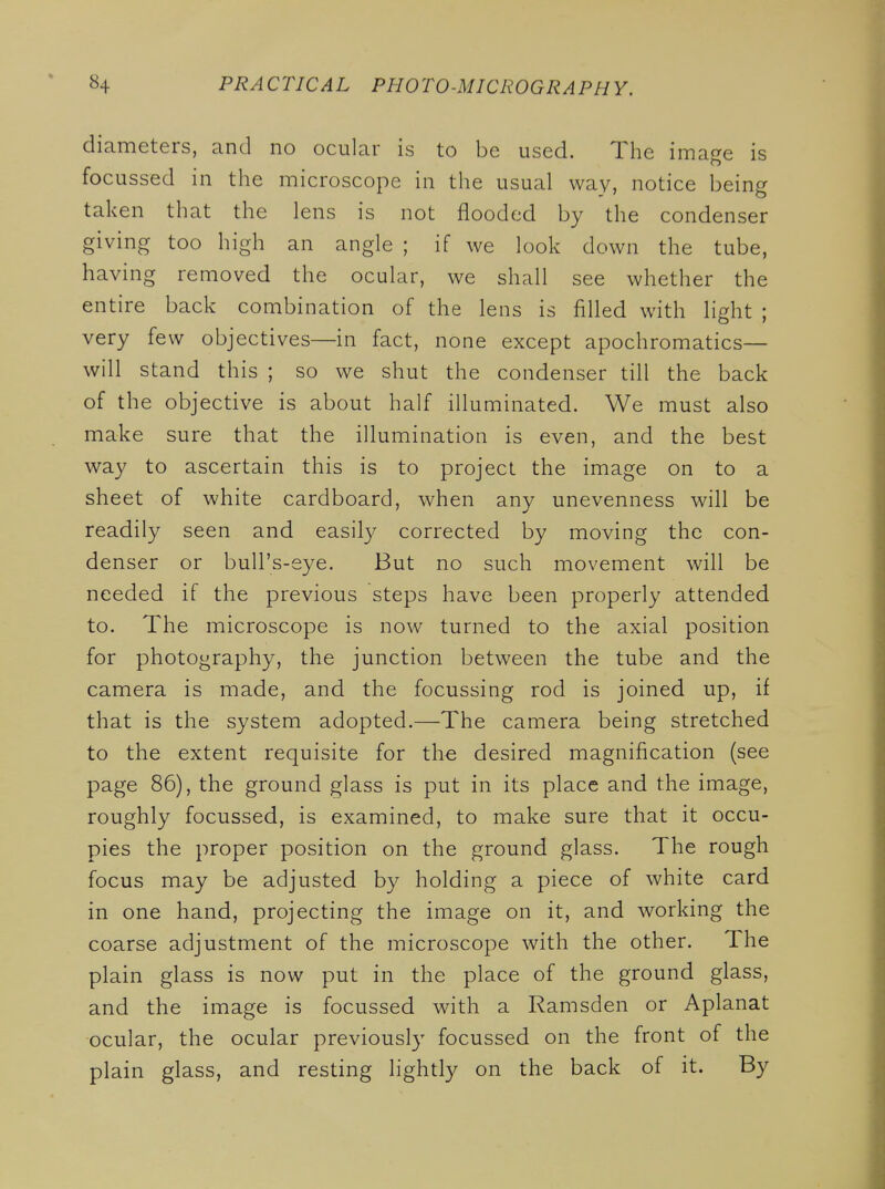 diameters, and no ocular is to be used. The image is focussed in the microscope in the usual way, notice being taken that the lens is not flooded by the condenser giving too high an angle ; if we look down the tube, having removed the ocular, we shall see whether the entire back combination of the lens is filled with light ; very few objectives—in fact, none except apochromatics— will stand this ; so we shut the condenser till the back of the objective is about half illuminated. We must also make sure that the illumination is even, and the best way to ascertain this is to project the image on to a sheet of white cardboard, when any unevenness will be readily seen and easil}'' corrected by moving the con- denser or buU's-sye. But no such movement will be needed if the previous steps have been properly attended to. The microscope is now turned to the axial position for photography, the junction between the tube and the camera is made, and the focussing rod is joined up, if that is the system adopted.—The camera being stretched to the extent requisite for the desired magnification (see page 86), the ground glass is put in its place and the image, roughly focussed, is examined, to make sure that it occu- pies the proper position on the ground glass. The rough focus may be adjusted by holding a piece of white card in one hand, projecting the image on it, and working the coarse adjustment of the microscope with the other. The plain glass is now put in the place of the ground glass, and the image is focussed with a Ramsden or Aplanat ocular, the ocular previously focussed on the front of the plain glass, and resting lightly on the back of it. By