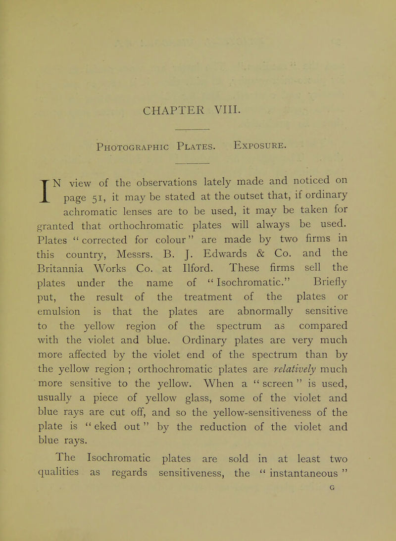 CHAPTER VIII. Photographic Plates. Exposure. IN view of the observations lately made and noticed on page 51, it may be stated at the outset that, if ordinary achromatic lenses are to be used, it may be taken for granted that orthochromatic plates will always be used. Plates corrected for colour are made by two firms in this country, Messrs. B. J. Edwards & Co. and the Britannia Works Co. at Ilford. These firms sell the plates under the name of  Isochromatic. Briefly put, the result of the treatment of the plates or emulsion is that the plates are abnormally sensitive to the yellow region of the spectrum as compared with the violet and blue. Ordinary plates are very much more affected by the violet end of the spectrum than by the yellow region ; orthochromatic plates are relatively much more sensitive to the yellow. When a  screen  is used, usually a piece of yellow glass, some of the violet and blue rays are cut off, and so the yellow-sensitiveness of the plate is  eked out  by the reduction of the violet and blue rays. The Isochromatic plates are sold in at least two qualities as regards sensitiveness, the  instantaneous  G