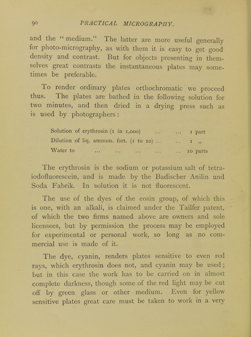 and the  medium. The latter are more useful generally for photo-micrography, as with them it is easy to get good density and contrast. But for objects presenting in them- selves great contrasts the instantaneous plates may some- times be preferable. To render ordinary plates orthochromatic we proceed thus. The plates are bathed in the following solution for two minutes, and then dried in a drying press such as is used by photographers : Solution of erythrosin (i in i,ooo) ... ... i part Dilution of liq. ammon. fort, (i to lo) ... ... i ,, Water to ... ... ... ... ... lo parts The erythrosin is the sodium or potassium salt of tetra- iodofluorescein, and is made by the Badischer Anilin und Soda Fabrik. In solution it is not fluorescent. The use of the dyes of the eosin group, of which this is one, with an alkali, is claimed under the Tailfer patent, of which the two firms named above are owners and sole licensees, but by permission the process may be employed for experimental or personal work, so long as no com- mercial use is made of it. The dye, cyanin, renders plates sensitive to even red rays, which erythrosin does not, and cyanin may be used ; but in this case the work has to be carried on in almost complete darkness, though some of the red light may be cut off by green glass or other medium. Even for yellow sensitive plates great care must be taken to work in a very