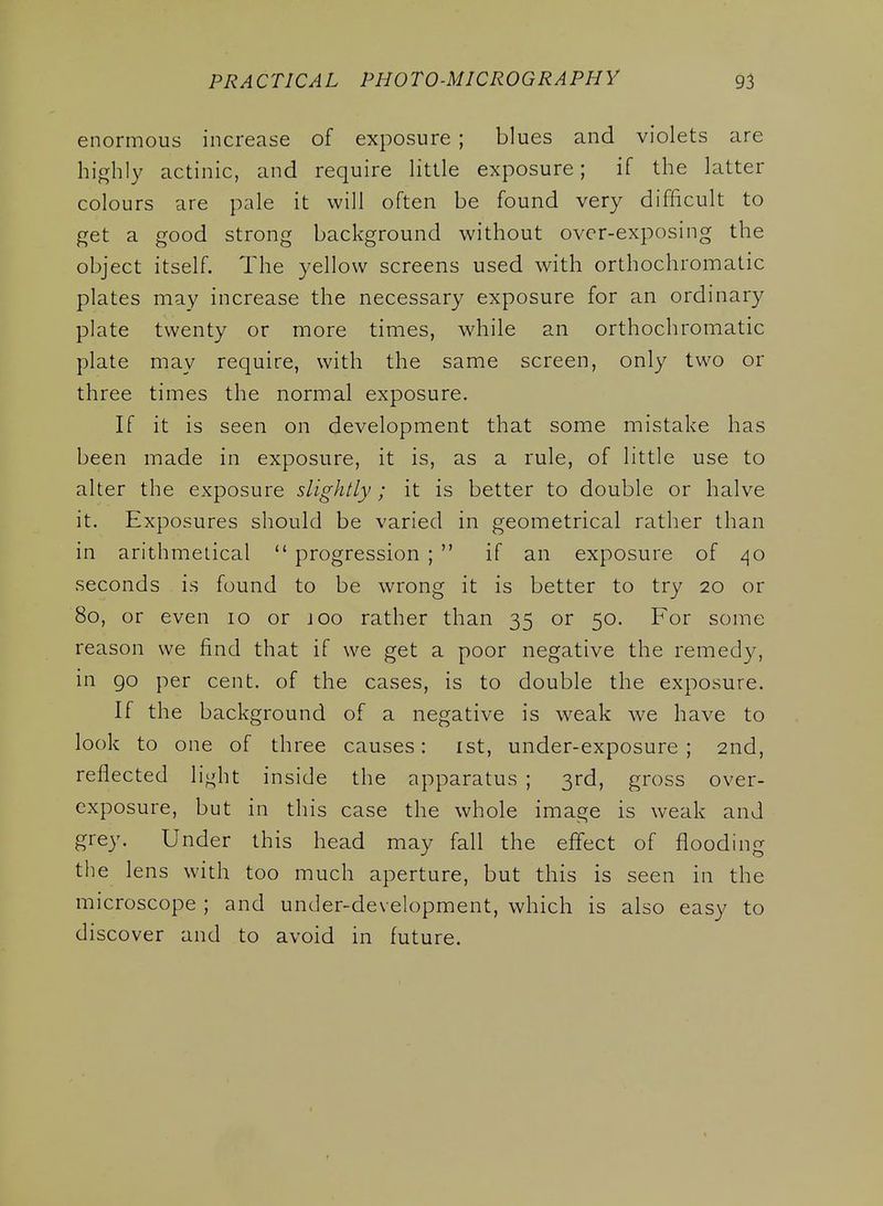enormous increase of exposure ; blues and violets are highly actinic, and require little exposure; if the latter colours are pale it will often be found very difficult to get a good strong background without over-exposing the object itself. The yellow screens used with orthochromatic plates may increase the necessary exposure for an ordinary plate twenty or more times, while an orthochromatic plate may require, with the same screen, only two or three times the normal exposure. If it is seen on development that some mistake has been made in exposure, it is, as a rule, of little use to alter the exposure slightly; it is better to double or halve it. Exposures should be varied in geometrical rather than in arithmetical progression ; if an exposure of 40 seconds is found to be wrong it is better to try 20 or 80, or even 10 or joo rather than 35 or 50. For some reason we find that if we get a poor negative the remedy, in go per cent, of the cases, is to double the exposure. If the background of a negative is w^eak we have to look to one of three causes: ist, under-exposure; 2nd, reflected light inside the apparatus ; 3rd, gross over- exposure, but in this case the whole image is weak and grey. Under this head may fall the effect of flooding the lens with too much aperture, but this is seen in the microscope ; and under-development, which is also easy to discover and to avoid in future.