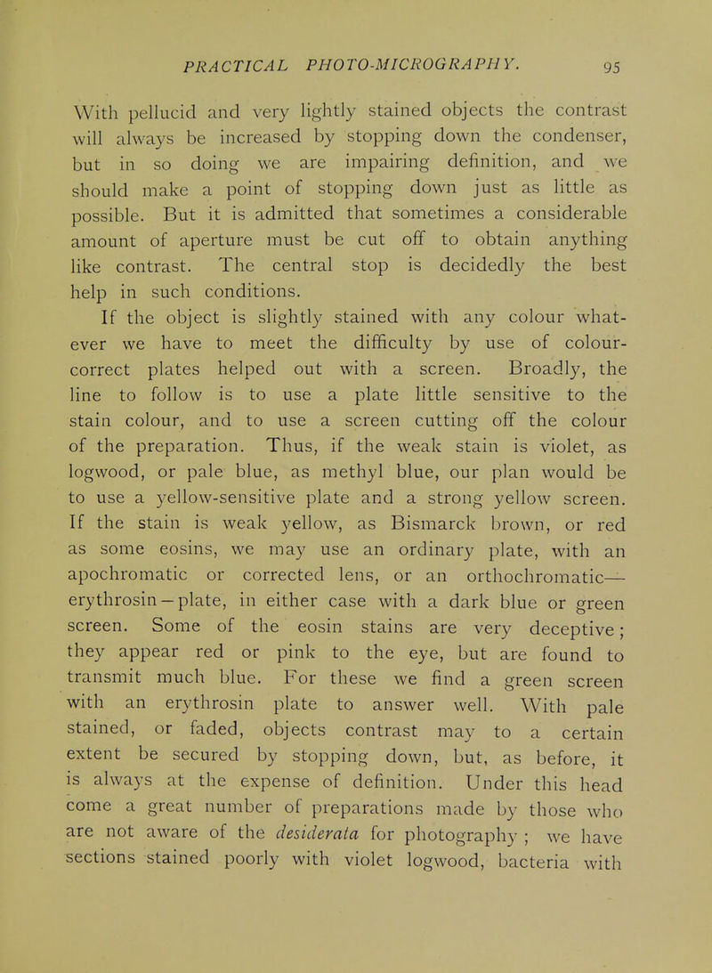 With pellucid and very lightly stained objects the contrast will always be increased by stopping down the condenser, but in so doing we are impairing definition, and w-e should make a point of stopping down just as little as possible. But it is admitted that sometimes a considerable amount of aperture must be cut off to obtain anything like contrast. The central stop is decidedly the best help in such conditions. If the object is slightly stained with any colour what- ever we have to meet the difficulty by use of colour- correct plates helped out with a screen. Broadly, the line to follow is to use a plate little sensitive to the stain colour, and to use a screen cutting off the colour of the preparation. Thus, if the weak stain is violet, as logwood, or pale blue, as methyl blue, our plan would be to use a yellow-sensitive plate and a strong yellow screen. If the stain is weak yellow, as Bismarck brown, or red as some eosins, we may use an ordinary plate, with an apochromatic or corrected lens, or an orthochromatic— erythrosin —plate, in either case with a dark blue or green screen. Some of the eosin stains are very deceptive; they appear red or pink to the eye, but are found to transmit much blue. For these we find a green screen with an erythrosin plate to answer well. With pale stained, or faded, objects contrast may to a certain extent be secured by stopping down, but, as before, it is always at the expense of definition. Under this head come a great number of preparations made by those who are not aware of the desiderata for photography ; we have sections stained poorly with violet logwood, bacteria with