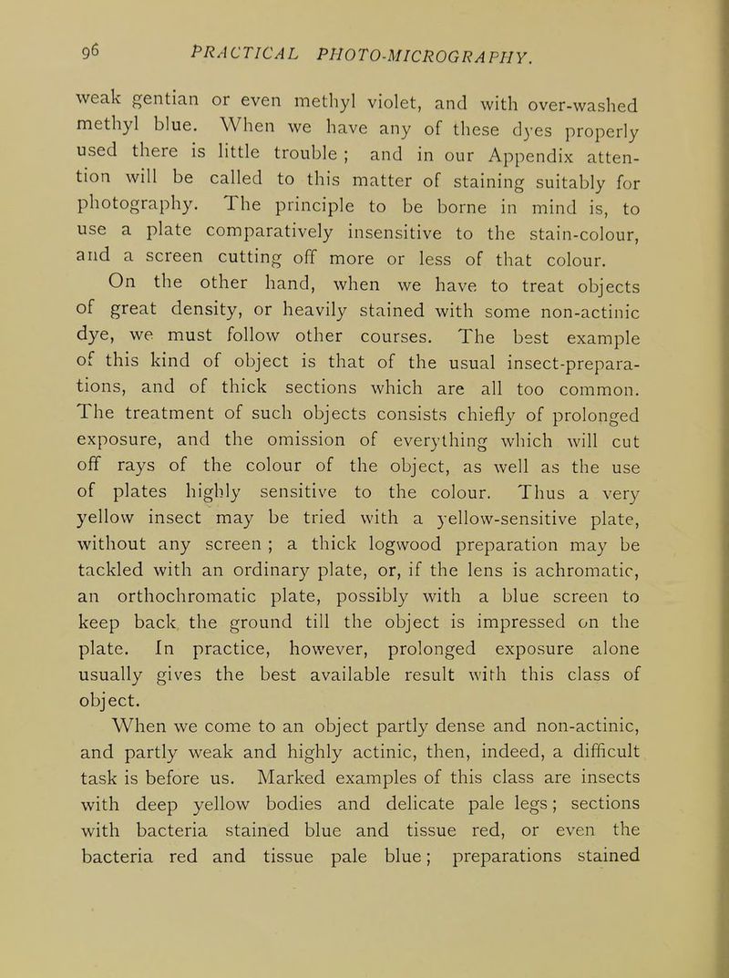 weak gentian or even methyl violet, and with over-washed methyl blue. When we have any of these dyes properly used there is little trouble ; and in our Appendix atten- tion will be called to this matter of staining suitably for photography. The principle to be borne in mind is, to use a plate comparatively insensitive to the stain-colour, and a screen cutting off more or less of that colour. On the other hand, when we have to treat objects of great density, or heavily stained with some non-actinic dye, we must follow other courses. The best example of this kind of object is that of the usual insect-prepara- tions, and of thick sections which are all too common. The treatment of such objects consists chiefly of prolonged exposure, and the omission of everything which will cut off rays of the colour of the object, as well as the use of plates highly sensitive to the colour. Thus a very yellow insect may be tried with a yellow-sensitive plate, without any screen ; a thick logwood preparation may be tackled with an ordinary plate, or, if the lens is achromatic, an orthochromatic plate, possibly with a blue screen to keep back the ground till the object is impressed on the plate. In practice, however, prolonged exposure alone usually gives the best available result with this class of object. When we come to an object partly dense and non-actinic, and partly weak and highly actinic, then, indeed, a difficult task is before us. Marked examples of this class are insects with deep yellow bodies and delicate pale legs; sections with bacteria stained blue and tissue red, or even the bacteria red and tissue pale blue; preparations stained