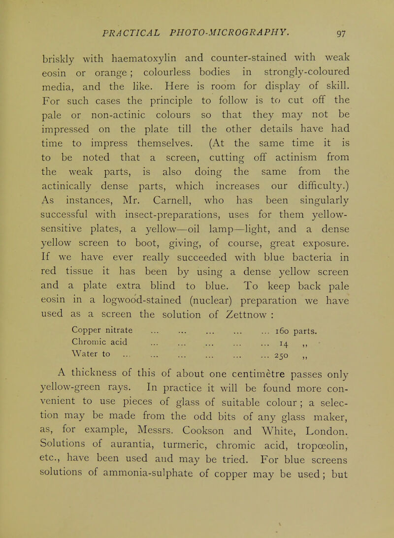 briskly with haematoxylin and counter-stained with weak eosin or orange ; colourless bodies in strongly-coloured media, and the like. Here is room for display of skill. For such cases the principle to follow is to cut off the pale or non-actinic colours so that they may not be impressed on the plate till the other details have had time to impress themselves. (At the same time it is to be noted that a screen, cutting off actinism from the weak parts, is also doing the same from the actinically dense parts, which increases our difficulty.) As instances, Mr. Carnell, who has been singularly successful with insect-preparations, uses for them yellow- sensitive plates, a yellow—oil lamp—light, and a dense yellow screen to boot, giving, of course, great exposure. If we have ever really succeeded with blue bacteria in red tissue it has been by using a dense yellow screen and a plate extra blind to blue. To keep back pale eosin in a logwood-stained (nuclear) preparation we have used as a screen the solution of Zettnow : Copper nitrate i6o parts. Chromic acid ... ... ... ... ... 14 Water to 250 A thickness of this of about one centimetre passes only yellow-green rays. In practice it will be found more con- venient to use pieces of glass of suitable colour ; a selec- tion may be made from the odd bits of any glass maker, as, for example, Messrs. Cookson and White, London. Solutions of aurantia, turmeric, chromic acid, tropoeolin, etc., have been used and may be tried. For blue screens solutions of ammonia-sulphate of copper may be used; but